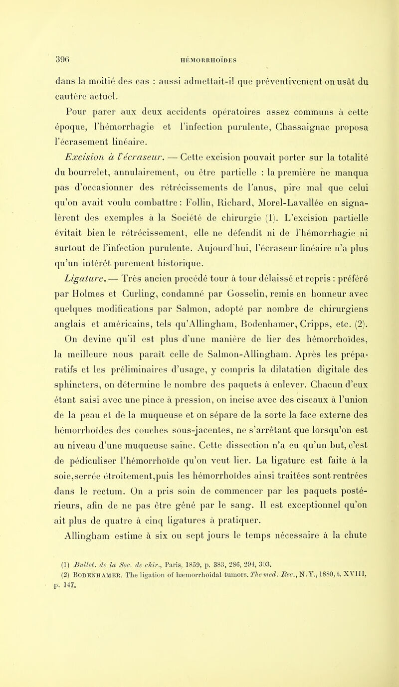 dans la moitié des cas : aussi admettait-il que préventivement on usât du cautère actuel. Pour parer aux deux accidents opératoires assez communs à cette époque, Thémorrhagie et Finfection purulente, Ghassaignac proposa l'écrasement linéaire. Excision à Vécraseur. — Cette excision pouvait porter sur la totalité du bourrelet, annulairement, ou être partielle : la première ne manqua pas d'occasionner des rétrécissements de l'anus, pire mal que celui qu'on avait voulu combattre : Follin, Richard, Morel-Lavallée en sign.i- lèrent des exemples à la Société de chirurgie (1). L'excision partielle évitait bien le rétrécissement, elle ne défendit ni de l'hémorrhagie ni surtout de l'infection purulente. Aujourd'hui, l'écraseur linéaire n'a plus qu'un intérêt purement historique. Ligature. — Très ancien procédé tour à tour délaissé et repris : préféré par Holmes et Curling, condamné par Gosselin, remis en honneur avec quelques modifications par Salmon, adopté par nombre de chirurgiens anglais et américains, tels qu'AUingham, Bodenhamer, Cripps, etc. (2). On devine qu'il est plus d'une manière de lier des hémorrhoïdes, la meilleure nous parait celle de Salmon-AUingham. Après les prépa- ratifs et les préliminaires d'usage, y compris la dilatation digitale des sphincters, on détermine le nombre des paquets à enlever. Chacun d'eux étant saisi avec une pince à pression, on incise avec des ciseaux à l'union de la peau et de la muqueuse et on sépare de la sorte la face externe des hémorrhoïdes des couches sous-jacentes, ne s'arrêtant que lorsqu'on est au niveau d'une muqueuse saine. Cette dissection n'a eu qu'un but, c'est de pédiculiser l'hémorrhoïde qu'on veut lier. La ligature est faite à la soie,serrée étroitement,puis les hémorrhoïdes ainsi traitées sont rentrées dans le rectum. On a pris soin de commencer par les paquets posté- rieurs, afin de ne pas être gêné par le sang. Il est exceptionnel qu'on ait plus de quatre à cinq ligatures à pratiquer. Allingham estime à six ou sept jours le temps nécessaire à la chute (1) Bullet. de la Soc. de chb:, Paris, 1859, p. 383, 286, 294, 303. (2) BODENHAMEE. The ligation of hœmorrhoidal inmov?,. The med. Rec., N. Y., 1880, t. XVIII, p. 147.