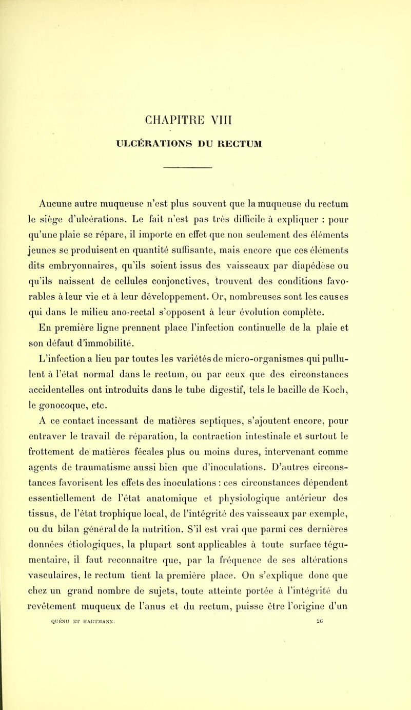 CHAPITRE VIII ULCÉRATIONS DU RECTUM Aucune autre muqueuse n'est plus souvent que la muqueuse du rectum le siège d'ulcérations. Le fait n'est pas très difficile à expliquer : pour qu'une plaie se répare, il importe en effet que non seulement des éléments jeunes se produisent en quantité suffisante, mais encore que ces éléments dits embryonnaires, qu'ils soient issus des vaisseaux par diapédèse ou qu'ils naissent de cellules conjonctives, trouvent des conditions favo- rables à leur vie et à leur développement. Or, nombreuses sont les causes qui dans le milieu ano-rectal s'opposent à leur évolution complète. En première ligne prennent place l'infection continuelle de la plaie et son défaut d'immobilité. L'infection a lieu par toutes les variétés de micro-organismes qui pullu- lent à l'état normal dans le rectum, ou par ceux que des circonstances accidentelles ont introduits dans le tube digestif, tels le bacille de Kocli, le gonocoque, etc. A ce contact incessant de matières septiques, s'ajoutent encore, pour entraver le travail de réparation, la contraction intestinale et surtout le frottement de matières fécales plus ou moins dures, intervenant comme agents de traumatisme aussi bien que d'inoculations. D'autres circons- tances favorisent les effets des inoculations : ces circonstances dépendent essentiellement de l'état anatomique et physiologique antérieur des tissus, de l'état trophique local, de l'intégrité des vaisseaux par exemple, ou du bilan général de la nutrition. S'il est vrai que parmi ces dernières données étiologiques, la plupart sont applicables à toute surface tégu- mentaire, il faut reconnaître que, par la fréquence de ses altérations vasculaires, le rectum tient la première place. On s'explique donc que chez un grand nombre de sujets, toute atteinte portée à l'intégiité du revêtement muqucux de l'anus et du rectum, puisse être l'origine d'un QUJSNU HT IIAIIT.MANX.