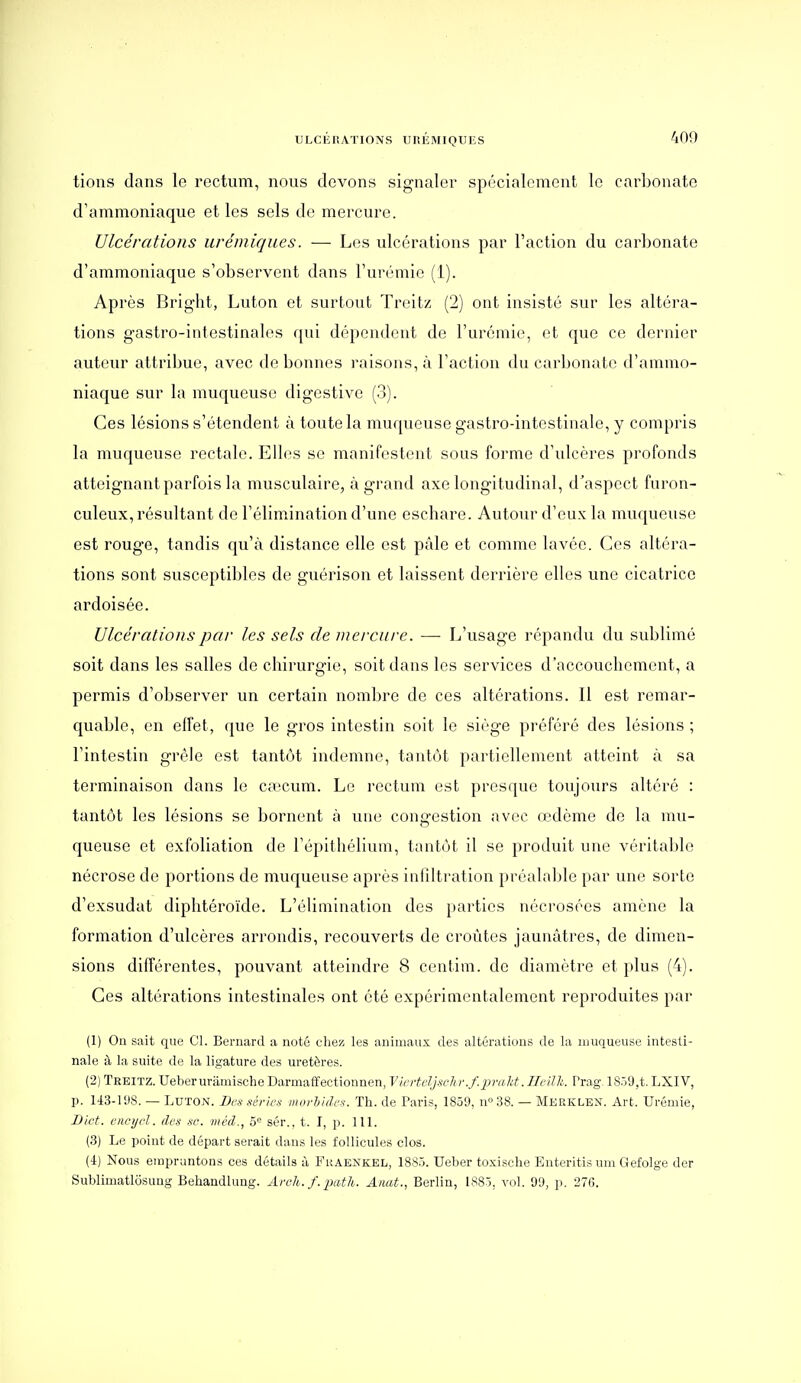 tions dans le rectum, nous devons signaler spécialement le carbonate d'ammoniaque et les sels de mercure. Ulcérations urémiques. — Los ulcérations par l'action du carbonate d'ammoniaque s'observent dans l'urémie (1). Après Brig'ht, Luton et surtout Treitz (2) ont insisté sur les altéra- tions gastro-intestinales qui dépendent de l'urémie, et que ce dernier auteur attribue, avec de bonnes raisons, à l'action du carbonate d'ammo- niaque sur la muqueuse digestive (3). Ces lésions s'étendent à toute la muqueuse gastro-intestinale, y compris la muqueuse rectale. Elles se manifestent sous forme d'ulcères profonds atteignant parfois la musculaire, à grand axe longitudinal, d'aspect furon- culeux, résultant de l'élimination d'une eschare. Autour d'eux la muqueuse est rouge, tandis qu'à distance elle est pâle et comme lavée. Ces altéra- tions sont susceptibles de guérison et laissent derrière elles une cicatrice ardoisée. Ulcérations par les sels de mercure. — L'usage répandu du sublimé soit dans les salles de chirurgie, soit dans les services d'accouchement, a permis d'observer un certain nombre de ces altérations. Il est remar- quable, en effet, que le gros intestin soit le siège préféré des lésions ; l'intestin grêle est tantôt indemne, tantôt partiellement atteint à sa terminaison dans le ca:'cum. Le rectum est presque toujours altéré : tantôt les lésions se bornent à une congestion avec œdème de la mu- queuse et exfoliation de l'épithélium, tantôt il se produit une véritable nécrose de portions de muqueuse après infdtration préalable par une sorte d'exsudat diphtéroïde. L'élimination des parties nécrosées amène la formation d'ulcères arrondis, recouverts de croûtes jaunâtres, de dimen- sions différentes, pouvant atteindre 8 centim. de diamètre et plus (4). Ces altérations intestinales ont été expérimentalement reproduites par (1) On sait que Cl. Bernard a noté chez les animaux des altérations de la muqueuse intesti- nale à la suite de la ligature des uretères. (2) Treitz. Ueberurâmische Darmaffectionnen, Vierteljmhr.f.prald.ncnh. Prag- 1859,t. LXIV, p. 143-11)8. — Luton. I)cs séries morhidcx. Th. de Paris, 1859, n» 38. — Merklen. Art. Urémie, Bict. l'iwtjcl. (les se. méd., 5'^ sér.. t. I, p. 111. (3) Le point de départ serait dans les follicules clos. (4) Nous empruntons ces détails à Fraenkel, 1885. TJeber toxische Enteritis um Gefolge der Sublimatlôsuug BehandUmg. Aroh. f. -pcith. Anat., Berlin, 1885. vol. 99, p. 276.