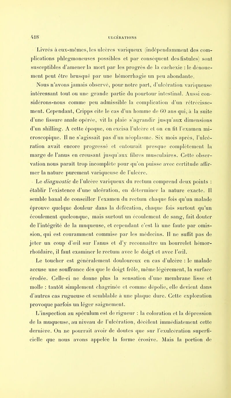 Livrés à eux-mêmes, les ulcères variqueux (indépendamment des com- plications phlegmoneuses possibles et par conséquent des fistules) sont susceptibles d'amener la mort par les progrès de la cachexie : le dénoue- ment peut être brusqué par une hémorrhagie un peu abondante. Nous n'avons jamais observé, pour notre part, d'ulcération variqueuse intéressant tout ou une grande partie du pourtour intestinal. Aussi con- sidérons-nous comme peu admissible la complication d'un rétrécisse- ment. Cependant, Cripps cite le cas d'un homme de GO ans qui, à la suite d'une fissure anale opérée, vit la plaie s'agrandir jusqu'aux dimensions d'un shilling. A cette époque, on excisa l'ulcère et on en fit l'examen mi- croscopique. Il ne s'agissait pas d'un néoplasme. Six mois après, l'ulcé- ration avait encore progressé et entourait presque complètement la marge de l'anus en creusant jusqu'aux fibres musculaires. Cette obser- vation nous parait trop incomplète pour qu'on puisse avec certitude affir- mer la nature purement variqueuse de l'ulcère. Le diagnostic de l'ulcère variqueux du rectum comprend deux points : établir l'existence d'une ulcération, en déterminer la nature exacte. Il semble banal de conseiller l'examen du rectum chaque fois qu'un malade éprouve quelque douleur dans la défécation, chaque fois surtout qu'un écoulement quelconque, mais sui^tout un écoulement de sang, fait douter de l'intégrité de la muqueuse, et cependant c'est là une faute par omis- sion, qui est couramment commise par les médecins. Il ne suffit pas de jeter un coup d'œil sur l'anus et d'y reconnaître un bourrelet hémor- rhoïdaire, il faut examiner le rectum avec le doigt et avec l'œil. Le toucher est généralement douloureux en cas d'ulcère : le malade accuse une souffrance dès que le doigt frôle, même légèrement, la surface érodée. Celle-ci ne donne plus la sensation d'une membrane lisse et molle : tantôt simplement chagrinée et comme dépolie, elle devient dans d'autres cas rugueuse et semblable à une plaque dure. Cette exploration provoque parfois un léger saignement. L'inspection au spéculum est de rigueur : la coloration et la dépression de la muqueuse, au niveau de l'ulcération, décèlent immédiatement cette dernière. On ne pourrait avoir de doutes que sur l'exulcération superfi- cielle que nous avons appelée la forme érosive. Mais la portion de