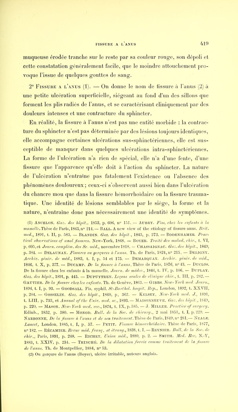 muqueuse érodce tranche sur le reste par sa couleur rouge, son dépoli et cette constatation généralement facile, que le moindre attouchement pro- voque l'issue de quelques gouttes de sang. 2 Fissure a l'anus (1). — On donne le nom de hssure à l'anus (2) à une petite ulcération superficielle, siégeant au fond d'un des sillons que forment les plis radiés de l'anus, et se caractérisant cliniquement par des douleurs intenses et une contracture du sphincter. En réalité, la fissure à l'anus n'est pas une entité morbide : la contrac- ture du sphincter n'est pas déterminée par des lésions toujours identiques, elle accompagne certaines ulcérations sus-sphinctériennes, elle est sus- ceptible de manquer dans quelques ulcérations intra-sphinctériennes. La forme de l'ulcération n'a rien de spécial, elle n'a d'une fente, d'une fissure que l'apparence qu'elle doit .à l'action du sphincter. La nature de l'ulcération n'entraîne pas fatalement l'existence ou l'absence des phénomènes douloureux ; ceux-ci s'observent aussi bien dans l'ulcération du chancre mou que dans la fissure hémorrhoïdaire ou la fissure trauma- tique. Une identité de lésions semblables par le siège, la forme et la nature, n'entraîne donc pas nécessairement une identité de symptômes. (1) Ancelon. Ga:. dci hùpit.^ 1853, p. 60G, n 151. — Aubey. Fiss. chez les enfants à la ■iiiainelle. Thèse de Paris, 1865,n» 21-1.— Ball. Anew view of the etiology of fissure anus. Brit. med., 18!»], t. II, p. 583. — Blandin. G<iz. de-s liôpit., 1845, p. 273. — Bodenhamee. Prac- tical oh-ferv<itions of anal fissures. New-York, 1868. — Boyee. Traité des maJad. eltir., t. VI, p. 605,et Journ. complém. des 8g. méd., novembre 1818. — Chassaignac. Ga:. dex hôpit., 184!), p. 384. — Delaunay. Fissures ou gerçures à l'anus. Th. de Paris, 1824, n° 215. — Deligny. ArcJiiv. rjéncr. de méd., 1883, t. I, p. 54 et 175. — Demaequay. Archir. génér. d,e méd., 1846, t. X, p. 377. — DuCAMP. De la fissure à l'anus. Thèse de Paris, 1876, n° 43. — DucLOS. De la fissure chez les enfants à la mamelle. Journ. de viédec., 1846, t. IV, p. 106. — Duplay. Gaz. des hôpit., 1891, p. 445. — Dupuyteen. Leçons orales de clinique ehir., t. III, p. 282.— Gautier. De la fis.mre chez les enfants. Th. de Genève, 1863. — Gibbs. New- York med. Journ., 1894, t. I, p. 93. — GOODSALL. Fis. syphil. St-Barthol. ho.spit. Ilep., London, 1892, t. XXVII, p. 204. — Gosselin. Gaz. des hôpit., 18G0, p. 362. — Kelsey. Neiv-York med. J., 1891, t. LUI, p. 733, etAnnual of the Univ. med. se., 1893.— Maisonneuve. Ga:. des liôjiit. , 1849, p. 220. — Mason. New-Yurh med. rco., 1874, t. IX, p. 585. — J. Miller. Pructiec of snrgcr>j. Edinb., 1852, p. 380. — MoNOD. Bidl. de la Soc. de chirurg., 2 mai 1851, t. I, p. 229. — Narbonne. De la fissure à l'anvs et de son traitement. Thèf.e de Paris, 1849,n 281.— Neale. Lancet, London, 1885, t. I, p. 57. — Petit. Fi.ssure hémorrhoïdaire. Thèse de Paris, 1877, n 182. — KÉCAMIEE. Berue méd. franç. et étrang., 1888, t. I. — Keynier. Bull, de la Soc. de chir., Paris, 1891, p. 248. — Kichet. Union méd.. 1880, p. 2. — Smith. Med. Rec. N.-Y, 1883, t. XXIV, p. 234. — TeinchÉ. De la dilatation forcée comme traitement de la fissure de l'anus. Th. de Montpellier, 1884, n» 53. (2) Ou gerçure de Fanus (Boyer), ulcère irritable, auteurs anglais.