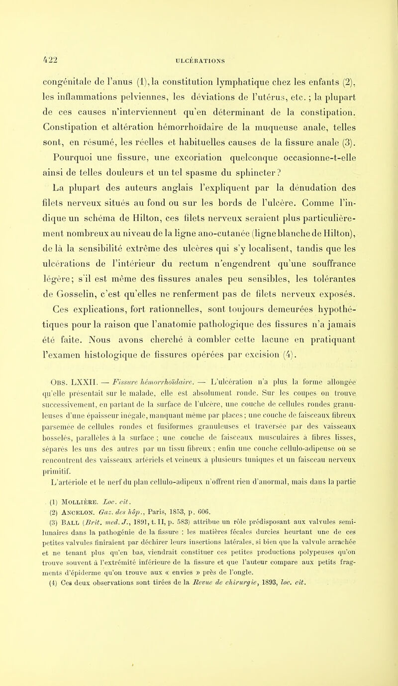 congénitale de l'anus (l),la constitution lymphatique chez les enfants (2), les inflammations pelviennes, les déviations de l'utérus, etc. ; la plupart de ces causes n'interviennent qu'en déterminant de la constipation. Constipation et altération hémorrhoïdaire de la muqueuse anale, telles sont, en résumé, les réelles et habituelles causes de la fissure anale (3). Pourquoi une fissure, une excoriation quelconque occasionne-t-elle ainsi de telles douleurs et un tel spasme du sphincter ? La plupart des auteurs anglais l'expliquent par la dénudation des filets nerveux situés au fond ou sur les bords de l'ulcère. Comme l'in- dique un schéma de Hilton, ces filets nerveux seraient plus particulière- ment nombreux au niveau de la ligne ano-cutanée (ligneblanche de Hilton), de là la sensibilité extrême des ulcères qui s'y localisent, tandis que les ulcérations de l'intérieur du rectum n'engendrent qu'une souffrance légère; s'il est même des fissures anales peu sensibles, les tolérantes de Gosselin, c'est qu'elles ne renferment pas de filets nerveux exposés. Ces explications, fort rationnelles, sont toujours demeurées hypothé- tiques pour la raison que l'anatomie pathologique des fissures n'a jamais été faite. Nous avons cherché à combler cette lacune en pratiquant l'examen histologique de fissures opérées par excision (4). Obs. LXXII. — Fissure, hémorrhoïdaire. — L'ulcération n'a plus la forme allongée qu'elle présentait sur le malade, elle est absolument ronde. Sur les coupes on trouve successivement, en partant de la surface de l'ulcère, une couche de cellules rondes granu- leuses d'une épaisseur inégale,manquant même par places; une couche de faisceaux fibreux parsemée de cellules rondes et fusiformes granuleuses et traversée par des vaisseaux bosselés, parallèles à la surface ; une couche de faisceaux musculaires à fibres lisses, séparés les uns des autres par un tissu fibreux ; enfin une couche cellulo-adipcusc où se rencontrent des vaisseaux artériels et veineux à plusieurs tuniques et un faisceau nerveux primitif. L'artériolc et le nerf du ]i]nn cellulo-adipeux n'ofCrcnl rien d'anormal, mais dans la partie (1) MOLLIÈRB. Loc. cit. (2) Ancp;lon. Gaz. des hôj}., Paris, 1853, p. 606. (3) Ball (Brit. med.J., 189],t.II, p. 583) attribue un rôle prédisposant aux valvules semi- lunaires dans la patliogénie de la fissure : les matières fécales durcies heurtant une de ces petites valvules finiraient par déchirer leurs insertions latérales, si bien que la valvule arrachée et ne tenant plus qu'en bas, viendrait constituer ces petites productions polypeuses qu'on trouve souvent à l'extrémité inférieure de la fissure et que l'auteur compare aux petits frag- ments d'épiderme qu'on trouve aux « envies » près de l'ongle. (4) Ces deux observations sont tirées de la Revue de chirurgie, 1893, loc. oit.