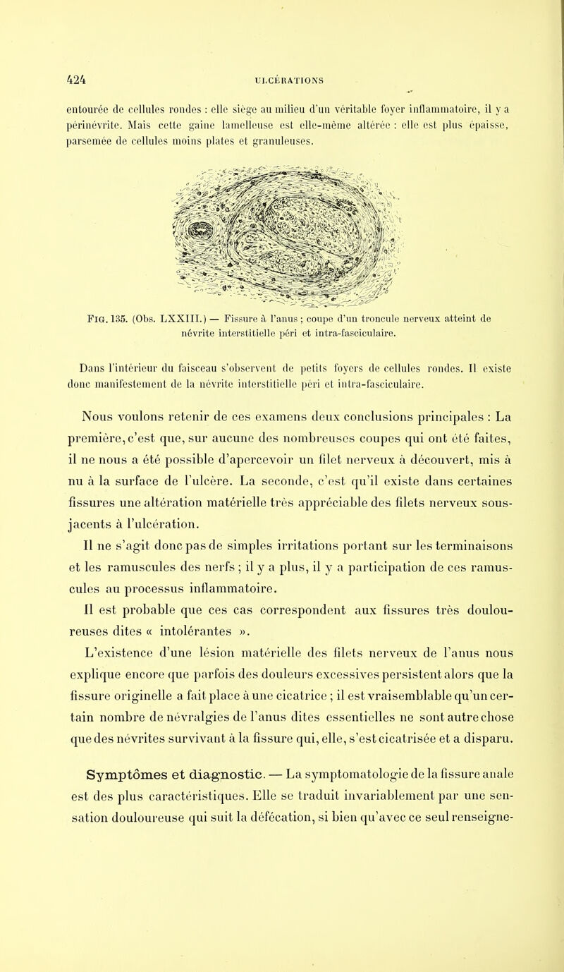 entourée do colliilos rondes : elle siège au milieu d'un véritable foyer inflammatoire, il y a périnévrite. Mais cette gaine lamelleuse est elle-même altérée : elle est plus épaisse, parsemée de cellules moins plates et granuleuses. FiG. 135. (Obs. LXXIII.) — Fissure à l'anus ; coupe d'un troncule nerveux atteint de névrite interstitielle péri et intra-fasciculaire. Dans l'intérieur du faisceau s'observent de petits foyers de cellules rondes. Il existe donc manifestement de la névrite interstitielle péri et intra-fasciculaire. Nous voulons retenir de ces examens deux conclusions principales : La première, c'est que, sur aucune des nombreuses coupes qui ont été faites, il ne nous a été possible d'apercevoir un filet nerveux à découvert, mis à nu à la surface de l'ulcère. La seconde, c'est qu'il existe dans certaines fissures une altération matérielle très appréciable des filets nerveux sous- jacents à l'ulcération. Il ne s'agit donc pas de simples irritations portant sur les terminaisons et les ramuscules des nerfs ; il y a plus, il y a participation de ces ramus- cules au processus inflammatoire. Il est probable que ces cas correspondent aux fissures très doulou- reuses dites « intolérantes ». L'existence d'une lésion matérielle des filets nerveux de l'anus nous explique encore que parfois des douleurs excessives persistent alors que la fissure originelle a fait place à une cicatrice ; il est vraisemblable qu'un cer- tain nombre de névralgies de l'anus dites essentielles ne sont autre chose que des névrites survivant à la fissure qui, elle, s'est cicatrisée et a disparu. Symptômes et diagnostic. — La symptomatologie de la fissure anale est des plus caractéristiques. Elle se traduit invariablement par une sen- sation douloureuse qui suit la défécation, si bien qu'avec ce seul renseigne-