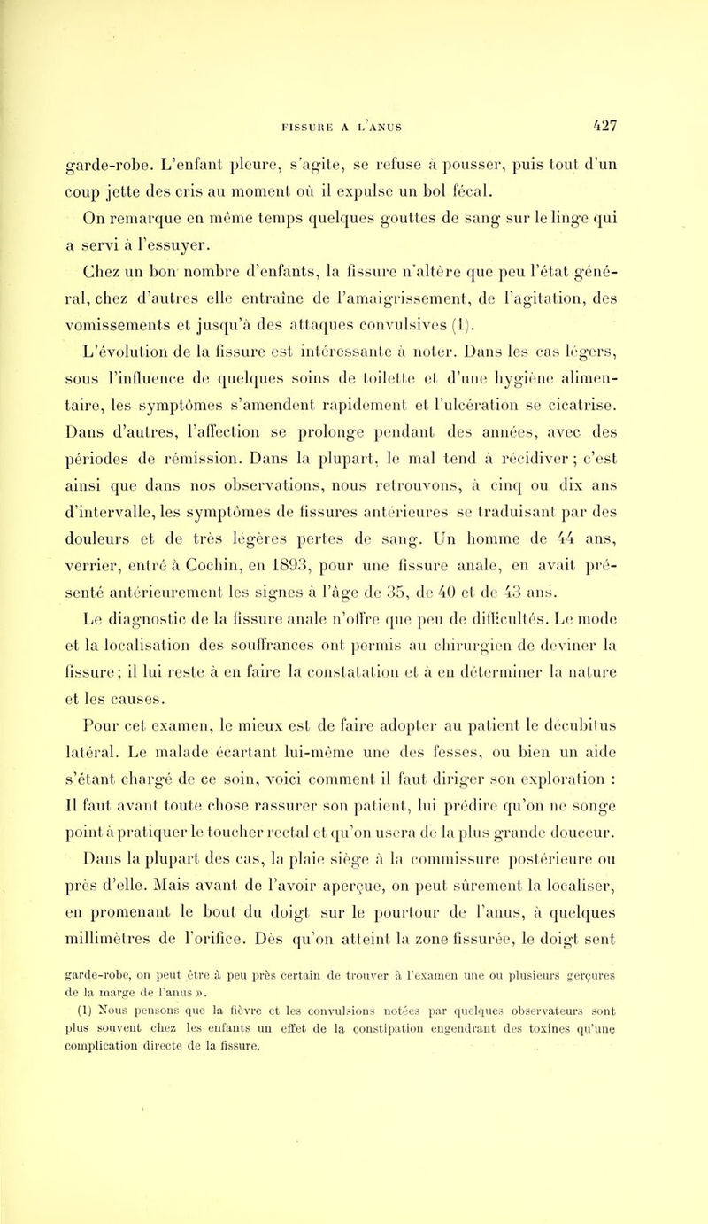 garde-robe. L'enfant pleure, s'agite, se refuse à pousser, puis toul d'un coup jette des cris au moment où il expulse un bol fécal. On remarque en môme temps quelques gouttes de sang sur le linge qui a servi à l'essuyer. Chez un bon nombre d'enfants, la tissure n'altère que peu l'état géné- ral, chez d'autres elle entraîne de l'amaigrissement, de l'agitation, des vomissements et jusqu'à des attaques convulsives (1). L'évolution de la fissure est intéressante à noter. Dans les cas légers, sous l'influence de quelques soins de toilette et d'une hygiène alimen- taire, les symptômes s'amendent rapidement et l'ulcération se cicatrise. Dans d'autres, l'affection se prolonge pendant des années, avec des périodes de rémission. Dans la plupart, le mal tend à récidiver ; c'est ainsi que dans nos observations, nous retrouvons, à cinq ou dix ans d'intervalle, les symptômes de tissures antérieures se traduisant par des douleurs et de très légères pertes de sang. Un homme de 44 ans, verrier, entré à Gochin, en 1893, pour une fissure anale, en avait pré- senté antérieurement les signes à l'âge de 35, de 40 et de 43 ans. Le diagnostic de la tissure anale n'ofli're que peu de diflicultés. Le mode et la localisation des souffrances ont permis au chirurgien de deviner la fissure ; il lui reste à en faire la constatation et à en déterminer la nature et les causes. Pour cet examen, le mieux est de faire adopter au patient le décubilus latéral. Le malade écartant lui-même une des fesses, ou bien un aide s'étant chargé de ce soin, voici comment il faut diriger son exploration : Il faut avant toute chose rassurer son patient, lui prédire qu'on ne songe point à pratiquer le toucher rectal et qu'on usera de la plus grande douceur. Dans la plupart des cas, la plaie siège à la commissure postérieure ou près d'elle. Mais avant de l'avoir aperçue, on peut sûrement la localiser, en promenant le bout du doigt sur le pourtour do l'anus, à quelques millimètres de l'orifice. Dès qu'on atteint la zone fissurée, le doigt sent garde-robe, on peut être à peu près certain de trouver à l'examen une ou plusieurs gerçures de la marge de Fanus ». (1) Nous pensons que la fièvre et les convulsions notées par quelques observateurs sont plus souvent chez les enfants un effet de la constipation engendrant des toxines qu'une complication directe de là fissure.