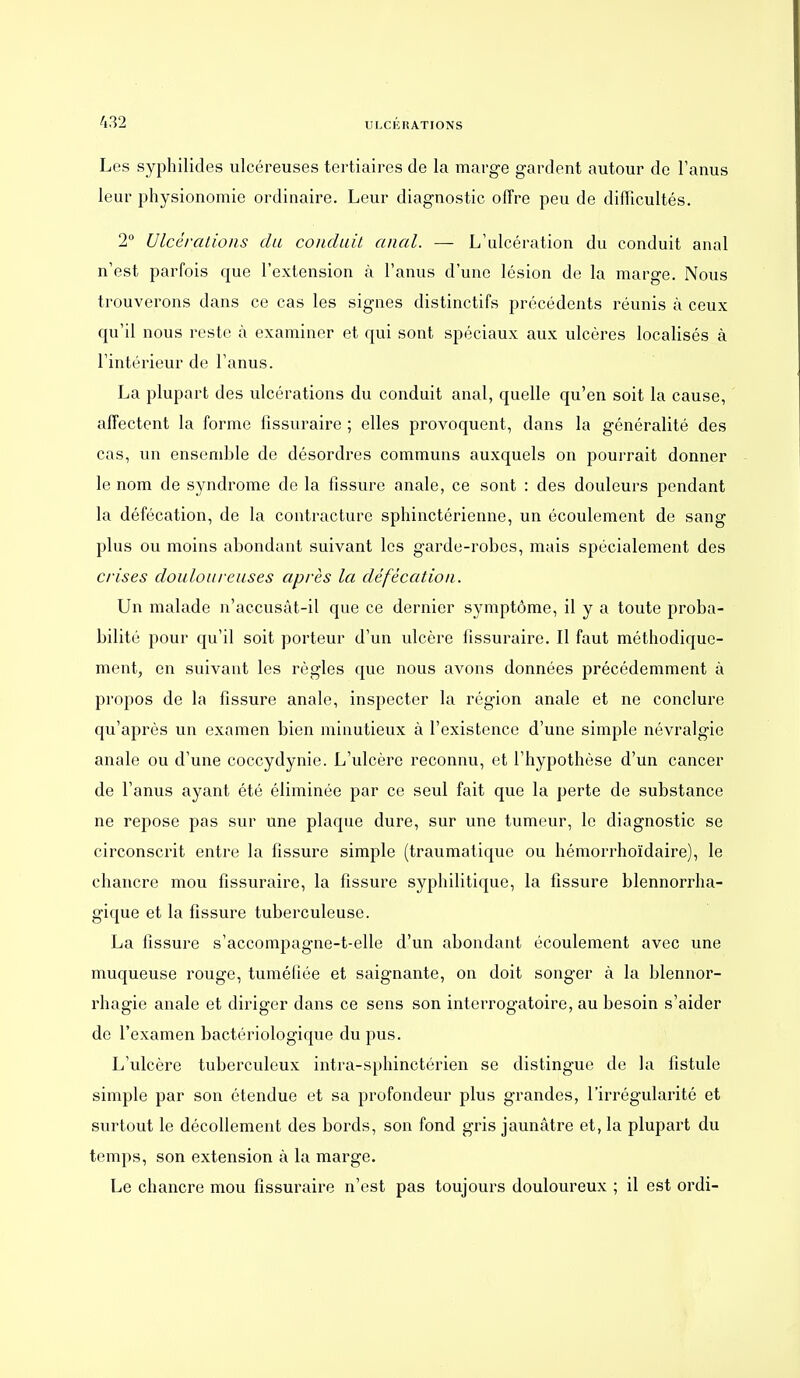 Les syphilides ulcéreuses tertiaires de la marge gardent autour de l'anus leur physionomie ordinaire. Leur diagnostic offre peu de difficultés. 2 Ulcérations du condaii anal. — L'ulcération du conduit anal n'est parfois que l'extension à l'anus d'une lésion de la marge. Nous trouverons dans ce cas les signes distinctifs précédents réunis à ceux qu'il nous reste à examiner et qui sont spéciaux aux ulcères localisés à l'intérieur de l'anus. La plupart des ulcérations du conduit anal, quelle qu'en soit la cause, affectent la forme fissuraire ; elles provoquent, dans la généralité des cas, un ensemble de désordres communs auxquels on pourrait donner le nom de syndrome de la fissure anale, ce sont : des douleurs pendant la défécation, de la contracture sphinctérienne, un écoulement de sang plus ou moins abondant suivant les garde-robes, mais spécialement des crises douloureuses après la défécation. Un malade n'accusât-il que ce dernier symptôme, il y a toute proba- bilité pour qu'il soit porteur d'un ulcère fissuraire. Il faut méthodique- ment, en suivant les règles que nous avons données précédemment à propos de la fissure anale, inspecter la région anale et ne conclure qu'après un examen bien minutieux à l'existence d'une simple névralgie anale ou d'une coccydynie. L'ulcère reconnu, et l'hypothèse d'un cancer de l'anus ayant été éliminée par ce seul fait que la perte de substance ne repose pas sur une plaque dure, sur une tumeur, le diagnostic se circonscrit entre la fissure simple (traumatique ou hémorrhoïdaire), le chancre mou fissuraire, la fissure syphilitique, la fissure blennorrha- gique et la fissure tuberculeuse. La fissure s'accompagne-t-elle d'un abondant écoulement avec une muqueuse rouge, tuméfiée et saignante, on doit songer à la blennor- rhagie anale et diriger dans ce sens son interrogatoire, au besoin s'aider de l'examen bactériologique du pus. L'ulcère tuberculeux intra-sphinctérien se distingue de la fistule simple par son étendue et sa profondeur plus grandes, l'irrégularité et surtout le décollement des bords, son fond gris jaunâtre et, la plupart du temps, son extension à la marge. Le chancre mou fissuraire n'est pas toujours douloureux ; il est ordi-