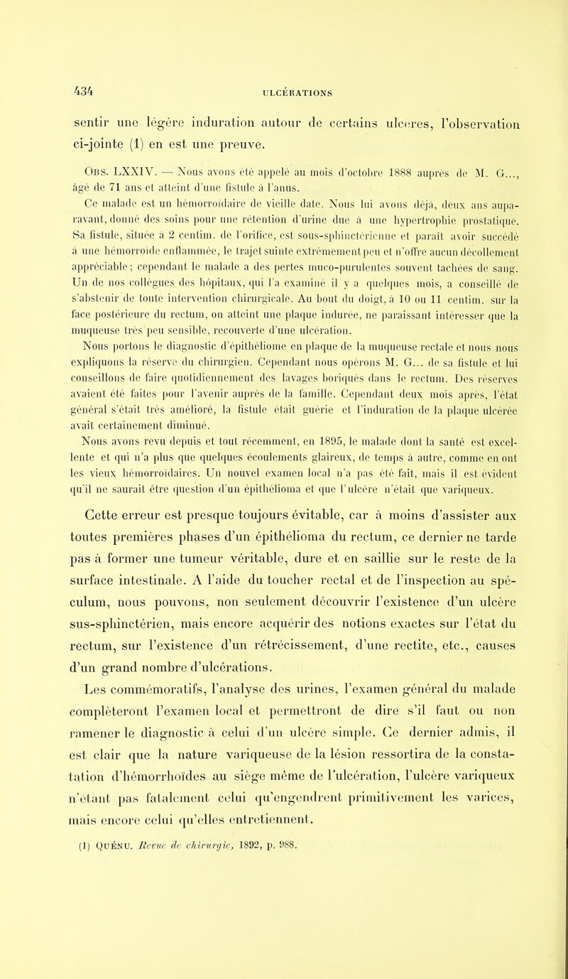 sentir une légère induration autour de certains ulcères, l'observation ci-jointe (1) en est une preuve. Obs. LXXIV. — Nous avons été appelé au mois d'octobre 1888 auprès de M. G..., âgé de 71 ans et atteint d'une fistule à l'anus. Ce malade est un héniorroïdaire de vieille date. Nous lui avons déjà, deux ans aupa- ravant, donné des soins pour une rétention d'urine duc à une hypertrophie prostatique. Sa fistule, située à 2 centim. de l'orifice, est sous-sphinctéricnne et paraît avoir succédé à une hémorroïde enflammée, le trajet suinte extrêmement peu et n'offre aucun décollement appréciable ; cependant le malade a des pertes nuico-purulentes souvent tachées de sang. Un de nos collègues des hôpitaux, qui l'a examiné il y a quelcpies mois, a conseillé de s'abstenir de toute intervention chirurgicale. Au bout du doigt, à 10 ou 11 centim. sur la face postérieure du rectum, on atteint une plaque indurée, ne paraissant intéresser que la muqueuse très peu sensiltle, recouverte d'une ulcération. Nous portons le diagnostic d'épithéliome en plaque de la muqueuse rectale et nous nous expliquons la réserve du chirurgien. Cependant nous opérons M. G... de sa fistule et lui conseillons de faire quotidiennement des lavages boriqués dans le rectum. Des réserves avaient été faites pour l'avenir auprès de la famille. Cependant deux mois après, l'état général s'était très amélioré, la fistule était guérie et l'induration de la plaque ulcérée avait certainement diminué. Nous avons revu depuis et tout récemment, en 1895, le malade dont la santé est excel- lente et qui n'a plus que quelques écoulements glaireux, de teuqjs à autre, comme en ont les vieux hémorroïdaires. Un nouvel examen local n'a pas été fait, mais il est évident qu'il ne saurait être (piestion d'un épithélioma et (pic l'ulcère n'était que variqueux. Cette erreur est presque toujours évitable, car à moins d'assister aux toutes premières phases d'un épithélioma du rectum, ce dernier ne tarde pas à former une tumeur véritable, dure et en saillie sur le reste de la surface intestinale. A Taide du toucher rectal et de l'inspection au spé- culum, nous pouvons, non seulement découvrir l'existence d'un ulcère sus-sphinctérien, mais encore acquérir des notions exactes sur l'état du rectum, sur l'existence d'un rétrécissement, d'une rectite, etc., causes d'un grand nombre d'ulcérations. Les commémoratifs, l'analyse des urines, l'examen général du malade compléteront l'examen local et permettront de dire s'il faut ou non ramener le diagnostic à celui d'un ulcère simple. Ce dernier admis, il est clair que la nature variqueuse de la lésion ressortira de la consta- tation d'hémorrhoïdes au siège même de l'ulcération, l'ulcère variqueux n'étant pas fatalement celui qu'engendrent primitivement les varices, mais encore celui qu'elles entretiennent.