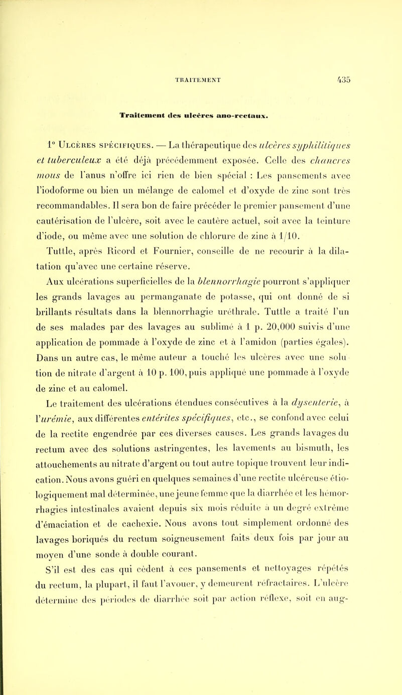 Traitement des ulcères ano-rectaux. 1 Ulcères spécifiques. ■— La thérapeutique des ulcèfes sypldliliqucs et tuberculeux a été déjà précédemment exposée. Celle des cltaiicres mous de l'anus n'offre ici rien de bien spécial : Les pansements avec l'iodoforme ou bien un mélange de calomel et d'oxyde de zinc sont très recommandables. Il sera bon de faire précéder le premier pansement d'une cautérisation de l'ulcère, soit avec le cautère actuel, soit avec la teinture d'iode, ou même av(!C une solution de chlorure de zinc à 1/10. Tuttle, après Ricord et Fournier, conseille de ne recourir <à la dila- tation qu'avec une certaine réserve. Aux ulcérations superficielles de la hlennorvhagie pourront s'appliquer les grands lavages au permanganate de potasse, qui ont donné de si brillants résultats dans la l)lennorrhagie uréthrale. Tuttle a traité l'un de ses malades par des lavages au sublimé à i p. 20,000 suivis d'une application de pommade à l'oxyde de zinc et à l'amidon (parties égales). Dans un autre cas, le même auteur a touché les ulcères avec une solu tion de nitrate d'argent k 10 p. 100, puis applique une pommade à l'oxyde de zinc et au calomel. Le traitement des ulcérations étendues consécutives à la dysenterie^ à Vurémie, aux diiïérenies entérites spécifiques^ etc., se confond avec celui de la rectite engendrée par ces diverses causes. Les grands lavages du rectum avec des solutions astringentes, les lavements au bismuth, les attouchements au nitrate d'argent ou tout autre topique trouvent leur indi- cation. Nous avons guéri en quelques semaines d'une rectite ulcéreuse ét io- logiquement mal déterminée, une jeune femme que la diarrhée et les hèinor- rhagies intestinales avaient depuis six mois rédiiile a un degré exirènie d'émaciation et de cachexie. Nous avons tout simplement ordonné des lavages boriqués du rectum soigneusement faits deux fois par jour au moyen d'une sonde à double courant. S'il est des cas qui cèdent à ces pansements et nettoyages répétés du rectum, la plupart, il faut l'avouer, y demeurent réfractaires. L'ulcère détermine des pei'iodcs de diarrhée soit par action réflexe, soit en aug-