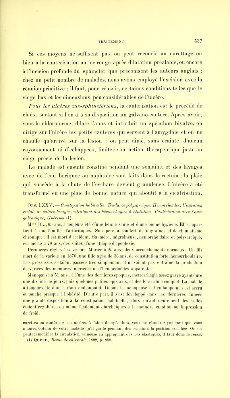 Si ces moyens ne suffisent pas, on peut recourir au curettage ou bien à la cautérisation au îcv rouge après dilatation préalable, ou encore à l'incision profonde du spbincter que préconisent les auteurs anglais ; chez un petit nombre de malades, nous avons employé l'excision avec la réunion primitive : il faut, pour réussir, certaines conditions telles que le siège bas et les dimensions peu considérables de l'ulcère. Pou/' les ulcères siis-spJtinctériens, la cautérisation est le procédé de choix, surtout si Ton a à sa disposition un galvano-cautère. Après avoir, sous le chloroforme, dilaté l'anus et introduit un spéculum bivalve, on dirige sur Fulcère les petits cautères qui servent à l'amygdale et on ne chauffe qu'arrivé sur la lésion : on peut ainsi, sans crainte d'aucun rayonnement ni d'échappées, limiter son action th(''rapeutique juste au siège précis de la lésion. Le malade est ensuite constipé pendant une semaine, et des lavages avec de l'eau boriquée ou naphtolée sont faits dans le rectum : la plaie qui succède à la chute d(! l'eschai-e devient granuleuse. L'ulcère a été transformé en une plaie de bonne nature qui aboutit à la cicatrisation. Obs. LXXV. — Const'qxition hahituelle. Tendancepolysarcique. Hémorrhoïdes. Ulcémt'mi rectale de nature bénir/ne, eidraînant des liémorrhagies à répétition. Cautérisation avec l'anse galvanique. Guérison (1). M= B...,65 ans, a toujours (Hé d'une bonne santé et d'une bonne liygiène. Elle ajipar- ticnt à une l'amille d'arlliriliijues. Son père a soutl'ert de niigraini's et de rhunialisnie chroni(jue; il est nioi'i d'accident. Sa mère, migraineuse, hémorrlioïdaire et polysarciquc, est morte à 78 ans, des suites d'une attaque d'apopb'xie. Premières règles à seize ans. Mariée à 25 ans; deux accoucbenienis normaux. Un tils mort de la variole en 1870, une lille àgéc de 36 ans, de constitution forte, lièmorriioidaire. Les grossesses s'étaient passées très simplement et n'avaient pas entraîné la production de varices des memlu'es inférieurs ni d'hèmorrlioïdes apparentes. Ménopause à 51 ans; à l'une des dernières époques, mètrorrbagio assez grave ayant duré une dizaine de jours, jjuis ([uebpies peliles épislaxis, et dès lors calme complet. La malade a toujours été d'un certain endjonpoint. Depuis la ménopause, cet embonpoint s'est accru et touche presque à l'obésité. D'autre part, il s'est développé dans les dernières années une grande disposition à la constipation habituelle, alors qu'antérieurement les selles étaient régulières ou môme facilement diarrheiques à la moindre émotion ou impression de froid. curettez ou cautérisez ses ulcères à l'aide du spéculum, vous ne réussirez pas tant que vous n'aurez obtenu de votre malade qu'il garde pendant des semaines la position couchée. On ne peut ici modifier la circulation veineuse en appliquant des bas élastiques, il faut donc le repos. (1) QdÉND. Revue de chirurg/e, 1892, p. 98!».