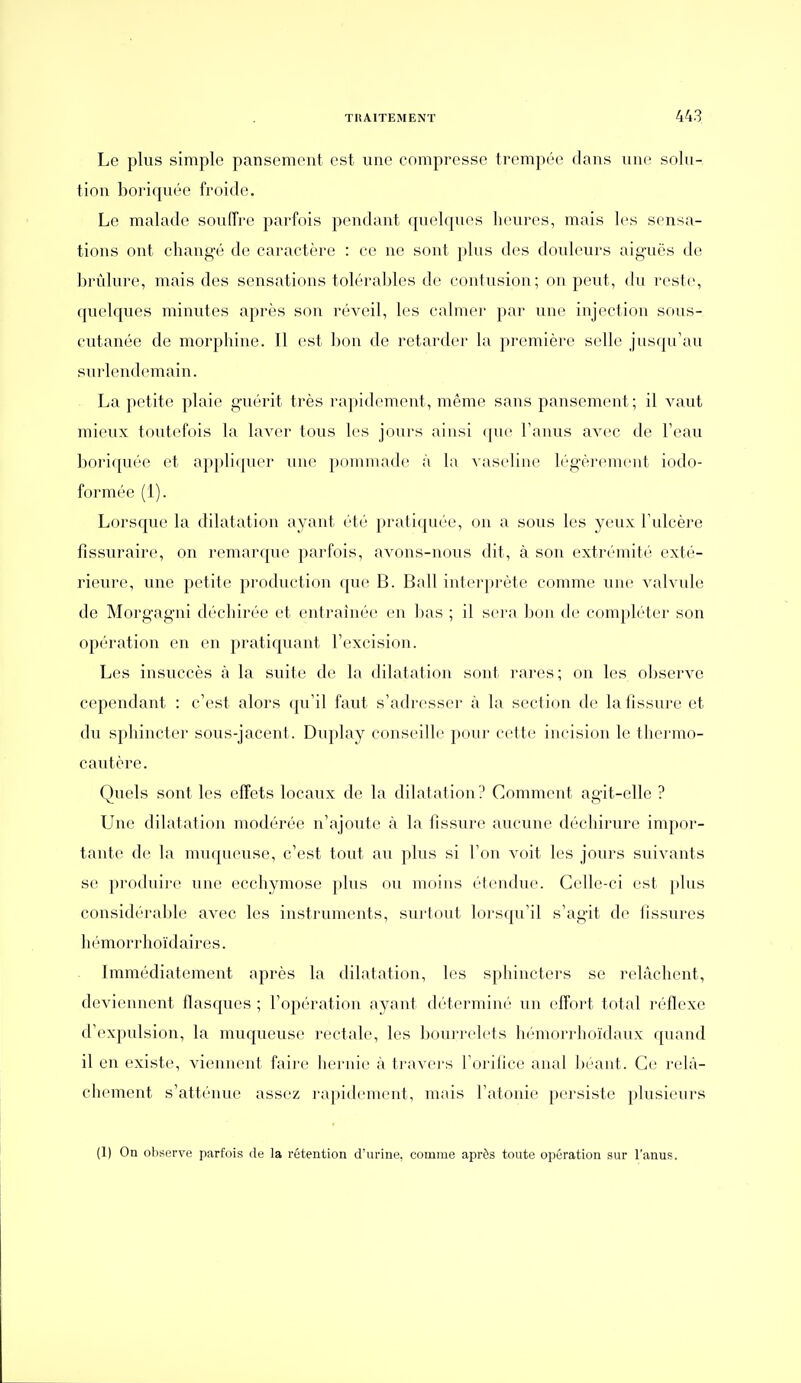 Le plus simple pansement est une compresse trempée dans une solu- tion boriquée froide. Le malade souffre parfois pendant quelques heures, mais 1rs sensa- tions ont changé de caractère : ce ne sont plus des douleurs aiguës de brûlure, mais des sensations tolérables de contusion; on peut, du reste, qvielques minutes après son réveil, les calmer par une; injection sous- cutanée de morphine. Il est bon de retarder la première selle jusqu'au sui'lendemain. La petite plaie guérit très rapidement, même sans pansement; il vaut mieux toutefois la laver tous les jours ainsi ([ue l'anus avec de l'eau boi'i(pu;'e et applicpier une ponunade à la vaseline légèrement iodo- formée (1). Lorsque la dilatation ayant été pratiquée, on a sous les yeux l'ulcère fîssuraire, on remarque parfois, avons-nous dit, à son extrémité exté- rieure, une petite production que B. Bail interprète comme une valvule de Moi'gagni d(''chirée et entraînée en ])as ; il sera bon de compléter son opération en en praticpant l'excision. Les insuccès à la suite de la dilatation sont rares ; on les observe cependant : c'est alors qu'il faut s'adresser à la section de la fissure et du sphincter sous-jacent. Duplay conseille pour cette incision le thermo- cautère. Quels sont les effets locaux do la dilatation? Comment agit-elle ? Une dilatation modérée n'ajoute à la fissure aucune déchii'ure impor- tante de la muqueuse, c'est tout au plus si l'on voit les jours suivants se produii'e une ecchymose plus ou moins étendue. Celle-ci est i)lus considérable avec les instruments, surtout lorsqu'il s'agit de fissures hémorrhoïdaires. Immédiatement après la dilatation, les sphincters se relâchent, deviennent flasques ; l'opération ayant déterminé un effort total réflexe d'expulsion, la muqueuse rectale, les bourrelets hémorrhoïdaux cpiand il en existe, viennent faii-e liernie à travei's l'orifice anal Ijéant. Ce relâ- chement s'atténue assez l'apich'ment, mais l'atonie persiste plusieurs (1) On observe parfois de la rétention d'urine, comme après toute opération sur l'anus.