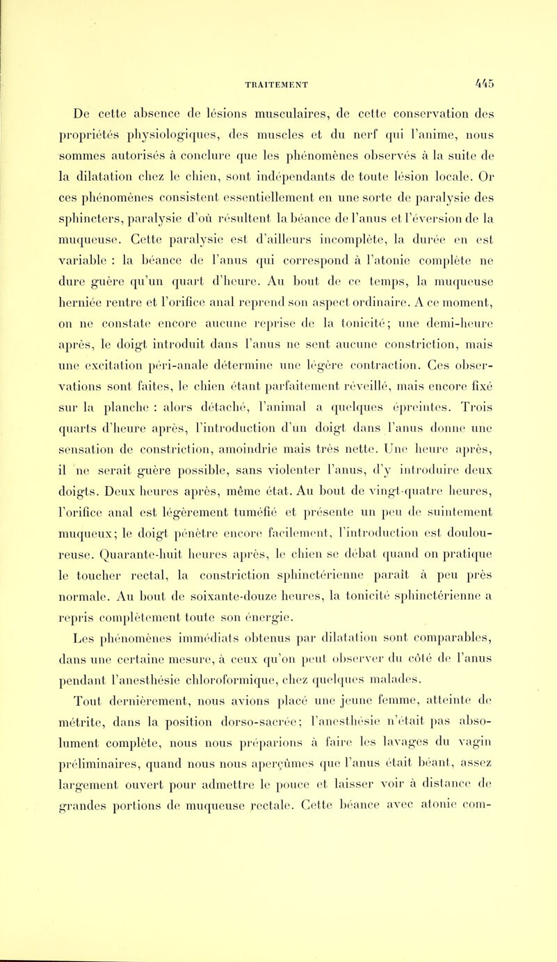 De cette absence de lésions musculaires, de cette conservation des propriétés physiologiques, des muscles et du nerf cpii Fanime, nous sommes autorisés à conclure que les phénomènes observés à la suite de la dilatation chez le chien, sont indépendants de toute lésion locale. Or ces phénomènes consistent essentiellement en une sorte de paralysie des sphincters, paralysie d'où résultent labéance de l'anus et réversion de la muqueuse. Cette paralysie est d'ailleurs incomplète, la durée en est variable : la béance de l'anus qui correspond à l'atonie complète ne dure guère qu'un quart d'heure. Au bout de ce temps, la muqueuse herniée rentre et l'orifice anal reprend son aspect ordinaire. A ce moment, on ne constate encore aucune reprise de la tonicité; une demi-heure après, le doigt introduit dans l'anus ne sent aucune constriction, mais une excitation péri-anale détermine une légère contraction. Ces obser- vations sont faites, le chien étant parfaitement réveillé, mais encore fixé sur la planche : alors détaché, l'animal a quelques épreintes. Trois quarts d'heure après, l'introduction d'un doigt dans l'anus donne une sensation de constriction, amoindrie mais très nette. Une heure après, il ne serait guère possible, sans violenter l'anus, d'y introduire deux doigts. Deux heures après, même état. Au bout de vingt-quatre heures, l'orifice anal est légèrement tuméfié et présente un peu de suintement muqueux; le doigt pénètre encore facilement, l'introduction est doulou- reuse. Quarante-huit heures après, le chien se débat quand on pratique le toucher rectal, la constriction sphinctérienne parait à peu près normale. Au bout de soixante-douze heures, la tonicité sphinctérienne a repris complètement toute son énergie. Les phénomènes immédiats obtenus par dilatation sont comparables, dans une certaine mesure, à ceux qu'on peut observer du côté de l'anus pendant l'anesthésie chloroformique, chez quelques malades. Tout dernièrement, nous avions placé une jeune femme, atteinte de métrite, dans la position dorso-sacrée; l'anesthésie n'était pas abso- lument complète, nous nous préparions à faire les lavages du vagin prébminaires, quand nous nous aperçûmes que l'anus était béant, assez largement ouvert pour admettre le pouce et laisser voir à distance de grandes portions de muqueuse rectale. Cette béance avec atonie com-