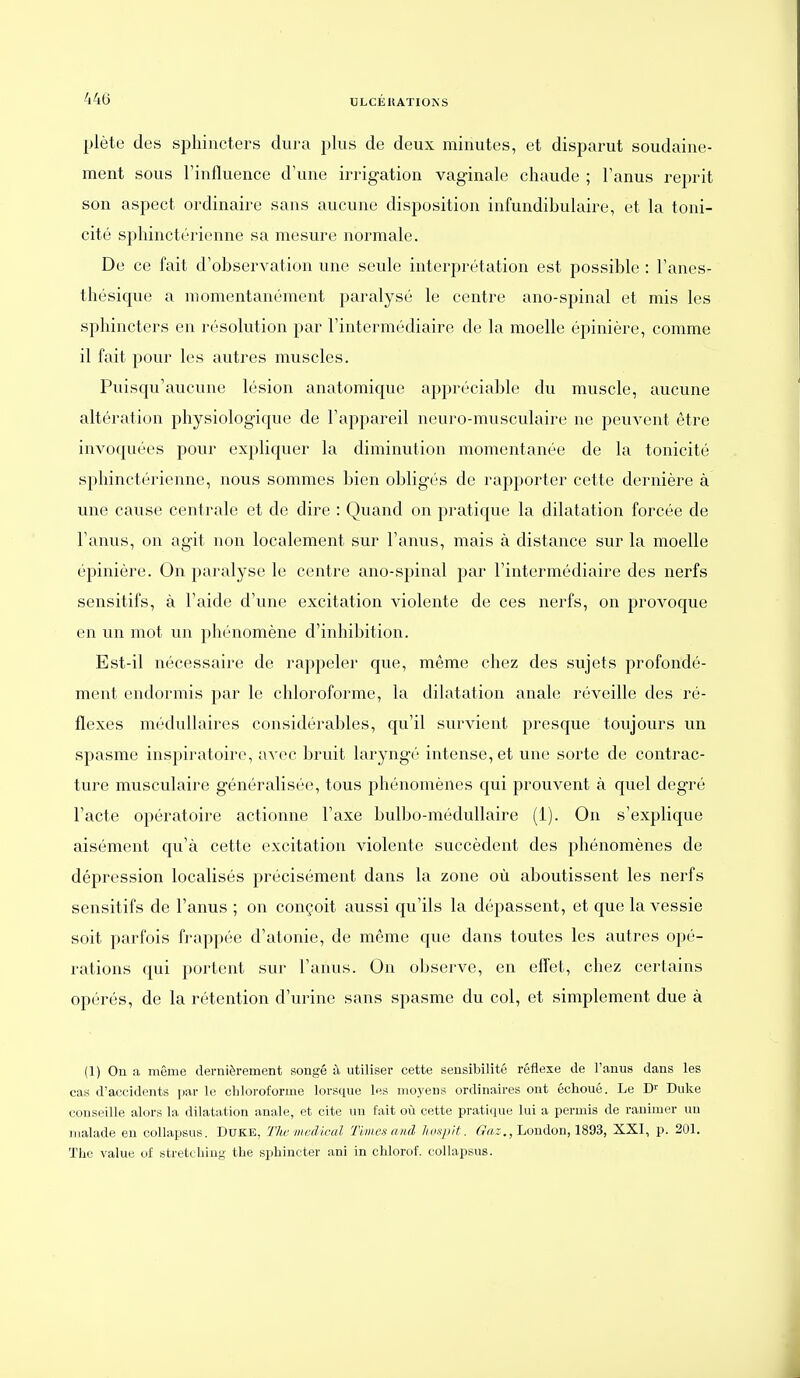 plète des sphincters dura plus de deux minutes, et disparut soudaine- ment sous rinfluence d'une irrigation vaginale chaude ; Fanus reprit son aspect ordinaire sans aucune disposition infundibulaire, et la toni- cité sphinctérienne sa mesure normale. De ce fait d'observation une seule interprétation est possible : l'anes- thésique a momentanément paralysé le centre ano-spinal et mis les sphincters en résolution par l'intermédiaire de la moelle épinière, comme il fait pour les autres muscles. Puisqu'aucune lésion anatomique appréciable du muscle, aucune altération physiologique de l'appareil neuro-musculaire ne peuvent être invoquées pour expliquer la diminution momentanée de la tonicité sphinctérienne, nous sommes bien obligés de rapporter cette dernière à une cause centrale et de dire : Quand on pratique la dilatation forcée de l'anus, on agit non localement sur l'anus, mais à distance sur la moelle épinière. On paralyse le centre ano-spinal par l'intermédiaire des nerfs sensitifs, à l'aide d'une excitation violente de ces nerfs, on provoque en un mot un phénomène d'inhibition. Est-il nécessaire de rappeler que, même chez des sujets profondé- ment endormis par le chloroforme, la dilatation anale réveille des ré- flexes médullaires considérables, qu'il survient presque toujours un spasme inspiratoire, avec bruit laryngé intense, et une sorte de contrac- ture musculaire généralisée, tous phénomènes qui prouvent à quel degré l'acte opératoire actionne l'axe bulbo-médullaire (1). On s'explique aisément qu'à cette excitation violente succèdent des phénomènes de dépression localisés précisément dans la zone où aboutissent les nerfs sensitifs de l'anus ; on conçoit aussi qu'ils la dépassent, et que la vessie soit parfois frappée d'atonie, de même c[ue dans toutes les autres opé- rations c|ui portent sur l'anus. On observe, en effet, chez certains opérés, de la rétention d'urine sans spasme du col, et simplement due à (1) On a même dernièrement songé à utiliser cette sensibilité réflexe de l'anus dans les cas d'accidents par le chloroforme lorsque les moyens ordinaires ont échoué. Le Duke conseille alors la dilatation anale, et cite ini fait où cette pratique lui a permis de ranimer un malade en collapsus. DUKE, Tlw iiiedical Times and Iwnpit. fi^az,, London, 1893, XXI, p. 201. TliO value of stretchiug- the sphincter ani in chlorof. collapsus.