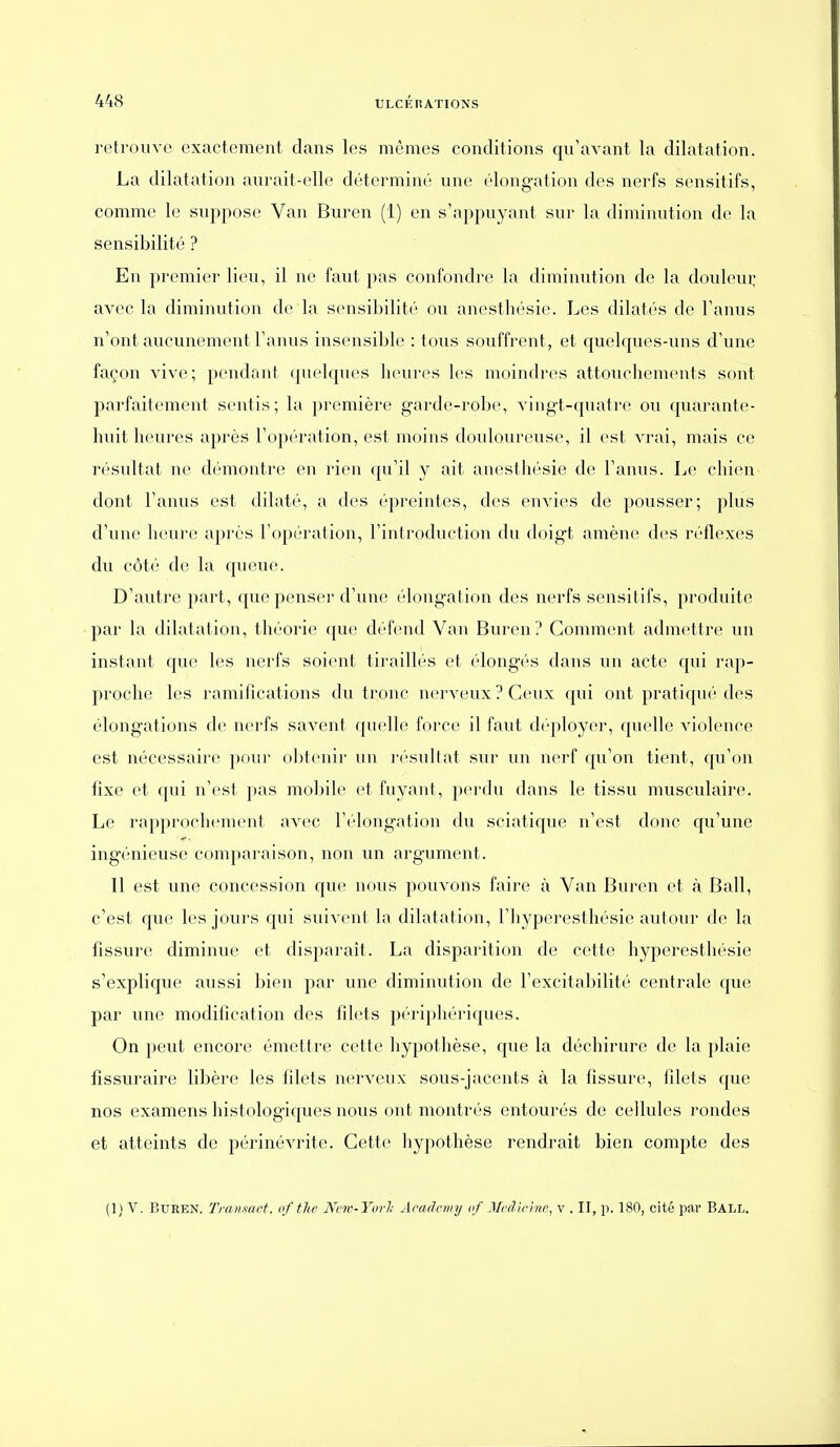 retrouve exactement dans les mêmes conditions qu'avant la dilatation. La dilatation aurait-elle déterminé une élongation des nerfs sensitifs, comme le suppose Van Buren (1) en s'appuyant sur la diminution de la sensibilité ? En premier li(>u, il ne faut pas confondre la diminution de la douleui: avec la diminution de la sensibilité ou anesthésie. Les dilatés do l'anus n'ont aucunement l'anus inscnsiljlc : tous souffrent, et quelques-uns d'une façon vive; pendant ([uclques heures les moindres attouchements sont parfaitement sentis; la première garde-robe, vingt-quatre ou quarante- huit heures après l'opération, est moins douloureuse, il est vrai, mais ce résidtat ne démontre en rien qu'il y ait anesthésie de l'anus. Le chien dont l'anus est dilaté, a des épreintes, des envies de pousser; plus d'une heure après l'opération, l'introduction du doigt amène des réflexes du côté de la queue. D'autre part, que penser d'une élongation des nerfs sensitifs, produite par la dilatation, théorie que d(''fend Van Buren? Comment admettre un instant que les nerfs soient tiraillés et (longés dans un acte qui rap- proche les ramifications du tronc nerveux ? Ceux qui ont pratiqué des élongations de nerfs savent quelle force il faut déployer, quelle violence est nécessaire pour obtenir un l'ésidtat sur un nerf qu'on tient, qu'on fixe et qui n'est pas mobile et fuyant, perdu dans le tissu musculaire. Le rapprochement avec l'élongation du sciatique n'est donc qu'une ingénieuse comparaison, non un argument. Il est une concession que nous pouvons faire à Van Buren et à Bail, c'est que les jours qui suivent la dilatation, l'hyperesthésie autour de la fissure diminue et disparait. La disparition de cette hyperesthésie s'explique aussi bien par une diminution de l'excitabilité centrale que par une modification des filets périphériques. On peut encore émettre cette hypothèse, que la déchirure de la plaie fissuraire libère les filets nerveux sous-jacents à la fissure, filets que nos examens histologiques nous ont montrés entourés de cellules rondes et atteints de périnévrite. Cette hypothèse rendrait bien compte des (1) V. Buren. Tranmct. of tlie Ncw-Yorl; Âradciiiy nf J/rdiri/ic, v . II, p. 180, cité par Ball.