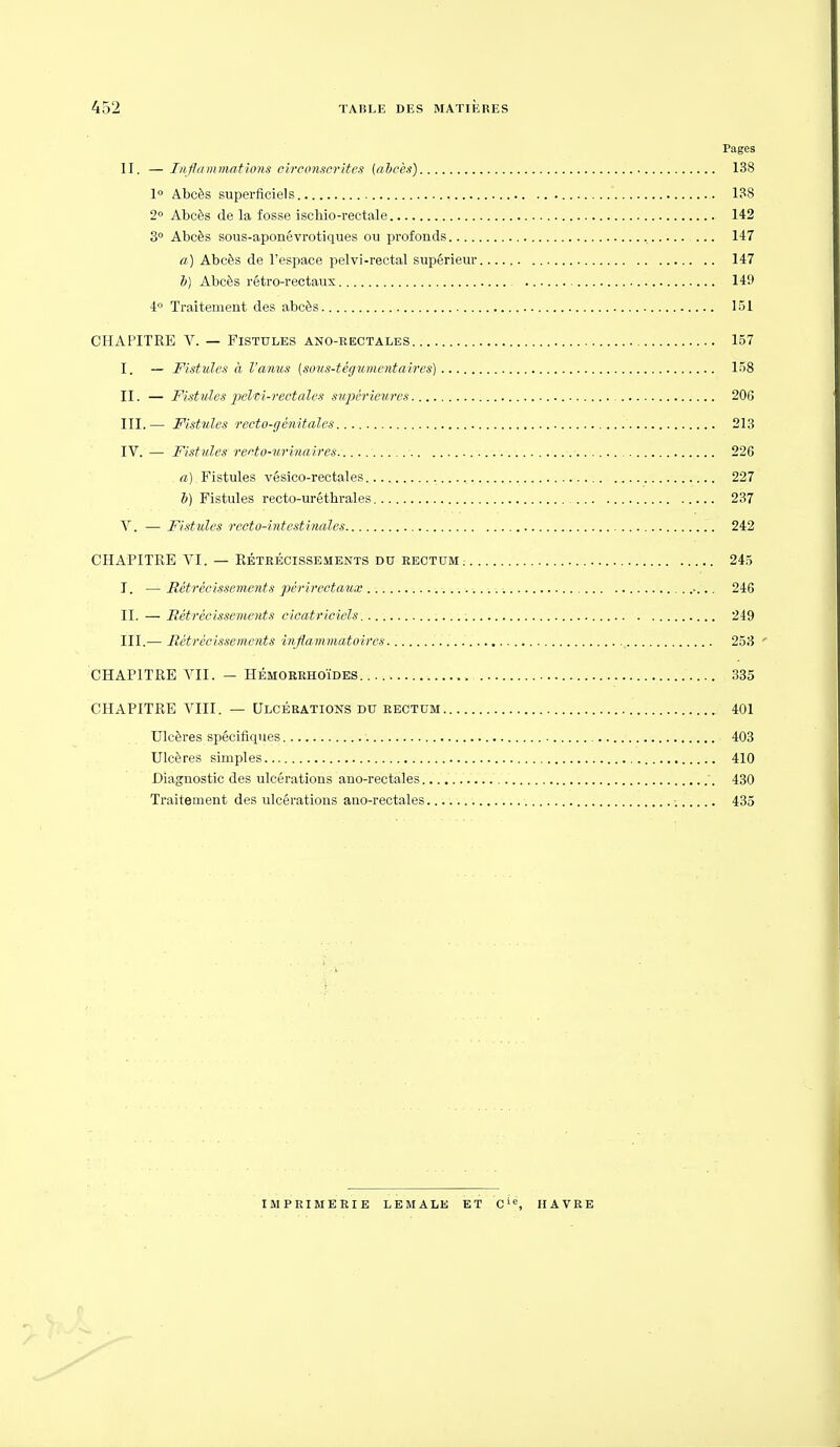 Pages II. — Infinn mat ions circonscrites {aljcès) 138 1 Abcès superficiels 138 2° Abcès de la fosse ischio-rectale 142 30 Abcès sous-aponévrotiques ou profonds , 147 a) Abcès de l'espace pelvi-rectal supérieur 147 i) Abcès rétro-rectaux 149 4» Traitement des abcès 151 CHAPITRE V. — Fistules ano-rectales 157 I. — Fistules à l'amis (sous-tégumentaires) 158 II. — Fistules ixlti-rectales swpérieurcs 206 III. — Fistules recto-génitales 213 IV. — Fistules refto-urinaires 226 a) Fistules vésico-rectales 227 V) Fistules recto-uréthrales 237 V. — Fistules recto-intestinales 242 CHAPITRE VI. — RÉTRÉCISSEMENTS DU RECTUM 245 J. —Rétrécissements pérircctaux 246 II. — Rétrécissements cicatriciels 249 III. — Rétrécissements inflammatoires 253 ' CHAPITRE VII. — HÉMOERHOÏDES 335 CHAPITRE VIII. — Ulcérations du rectum 401 Ulcères spécifiques 403 Ulcères simples 410 Diagnostic des ulcérations ano-rectales 430 Traitement des ulcérations ano-rectales ; 435 imprimerie lemale et c'«, havre