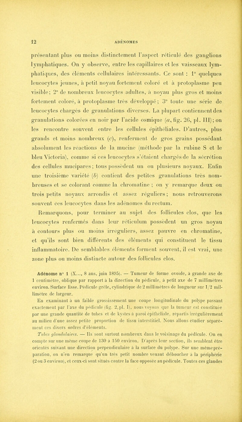 présentant plus ou moins distinctement l'aspect réticulé des ganglions lymphatiques. On y observe, entre les capillaires et les vaisseaux lym- phatiques, des éléments cellulaires intéressants. Ce sont : 1° quelques leucocytes jeunes, à petit noyau fortement coloré et à protoplasme peu visible; 2 de nombreux leucocytes adultes, à noyau plus gros et moins fortement coloré, à protoplasme très développé ; 3° toute une série de leucocytes chargés de granulations diverses. La plupart contiennent des granulations colorées en noir par l'acide osmique («, fig. 26, pl. III); on les rencontre souvent entre les cellules épithéliales. D'autres, plus grands et moins nombreux (c), renferment de gros grains possédant- absolument les réactions de la mucine (méthode par la rubine S et le bleu Victoria), comme si ces leucocytes s'étaient chargés de la sécrétion des cellules mucipares ; tous possèdent un ou plusieurs noyaux. Enfin une troisième variété {b) contient des petites granulations très nom- breuses et se colorant comme la chromatine ; on y remarque deux ou trois petits noyaux arrondis et assez réguliers ; nous retrouverons souvent ces leucocytes dans les adénomes du rectum. Remarquons, pour terminer au sujet des follicules clos, que les leucocytes renfermés dans leur réticulum possèdent un gros noyau à contours plus ou moins irréguliers, assez pauvre en chromatine, et qu'ils sont bien différents des éléments qui constituent le tissu inflammatoire. De semblables éléments forment souvent, il est vrai, une zone plus ou moins distincte autour des follicules clos. Adénome n 1 (X..., 8 ans, juin 1895). — Tumeur de forme ovoïde, à grande axe de 1 centimètre, oblique par rapport à la direction du pédicule, à petit axe de 7 millimètres environ. Surface lisse. Pédicule grêle, cylindrique de 2 millimètres de longueur sur 1/2 mil- limètre de largeur. En examinant à un faible grossissement une coupe longitudinale du polype passant exactement par l'axe du pédicule (fig. 2, pl. I), nous voyons que la tumeur est constituée par une grande quantité de tubes et de kystes à paroi épithéliale, répartis irrégulièrement au milieu d'une assez petite proportion de tissu interstitiel. Nous allons étudier séparé- ment CCS divers ordres d'éléments. Tubes glandulaires. — Ils sont surtout nombreux dans le voisinage du pédicule. On en compte sur une même coupe de 130 à 150 environ. D'après leur section, ils semblent être orientés suivant une direction perpendiculaire à la surface du polype. Sur une mêmepré- paration, on n'en remarque qu'un très petit nombre venant déboucher à la périphérie (2 ou 3 environ), et ceux-ci sont situés contre la face opposée au pédicule. Toutes ces glandes