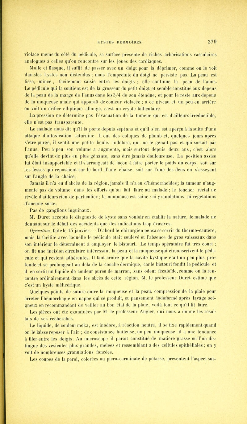 violacé même du côté du pédicule, sa surface présente de riches arborisations vasculaires analogues à celles qu'on rencontre sur les joues des cardiaques. Molle et flasque, il suffit de passer avec un doigt pour la déprimer, comme on le voit dan sles kystes non distendus ; mais l'empreinte du doigt ne persiste pas. La peau est lisse, mince , facilement saisie entre les doigts ; elle continue la peau de l'anus. Le pédicule qui la soutient est de la grosseur du petit doigt et semble constitué aux dépens de la peau de la marge de l'anus dans les3/4 de son étendue, et pour le reste aux dépens de la muqueuse anale qui apparaît de couleur violacée ; à ce niveau et un peu en arriére on voit un orifice elliptique allongé, c'est un crypte folliculaire. La pression ne détermine pas l'évacuation de la tumeur qui est d'ailleurs irréductible, elle n'est pas transparente. Le malade nous dit qu'il la porte depuis sept ans et qu'il s'en est aperçu à la suite d'une attaque d'intoxication saturnine. Il eut des coliques de plomb et, quelques jours après s'être purgé, il sentit une petite boule, indolore, qui ne le gênait pas et qui sortait par l'anus. Peu à peu son volume a augmenté, mais surtout depuis deux ans ; c'est alors qu'elle devint de plus en plus gênante, sans être jamais douloureuse. La position assise lui était insupportable et il s'arrangeait de façon à faire porter le poids du corps, soit sur les fesses qui reposaient sur le bord d'une chaise, soit sur l'une des deux en s'asseyant sur l'angle de la chaise. Jamais il n'a eu d'abcès de la région, jamais il n'a eu d'hémorrhoïdes; la tumeur n'aug- mente pas de volume dans les efforts qu'on fait faire au malade ; le toucher rectal ne révèle d'ailleurs rien de particulier ; la muqueuse est saine : ni granulations, ni végétations d'aucune sorte. Pas de ganglions inguinaux. M. Duret accepte le diagnostic de kyste sans vouloir en établir la nature, le malade ne donnant sur le début des accidents que des indications trop êvasives. Opération, faitele 15 janvier.— D'abord le chirurgien pensa se servir du thermo-cautère, mais la facilité avec laquelle le pédicule était soulevé et l'absence de gros vaisseaux dans son intérieur le déterminent à employer le bistouri. Le temps opératoire fut très court ; on fit une incision circulaire intéressant la peau et la muqueuse qui circonscrivent le pédi- cule et qui restent adhérentes. Il faut croire que la cavité kystique était un peu plus pro- fonde et se prolongeait au delà de la couche dermique, carie bistouri fendit le pédicule et il en sortit un liquide de couleur purée de marron, sans odeur fécaloïde, comme on la ren- contre ordinairement dans les abcès de cette région. M. le professeur Duret estime que c'est un kyste mélicérique. Quelques points de suture entre la muqueuse et la peau, compression de la plaie pour arrêter l'hémorrhagie en nappe qui se produit, et pansement iodofornié après lavage soi- gneux en recommandant de veiller au bon état de la plaie, voilà tout ce qu'il fit faire. Les pièces ont été examinées par M. le professeur Augier, qui nous a donné les résul- tats de ses recherches. Le liquide, de couleur moka, est inodore, à réaction neutre, il se fixe rapidement quand on le laisse reposer à l'air ; de consistance huileuse, un peu muqueuse, il a une tendance à filer entre les doigts. Au microscope il paraît constitué de matière grasse où l'on dis- tingue des vésicules plus grandes, mêlées et ressemblant à des cellules épithéliales; on y voit de nombreuses granulations foncées. Les coupes de la paroi, colorées au picro-carminate de potasse, présentent l'aspect sui-