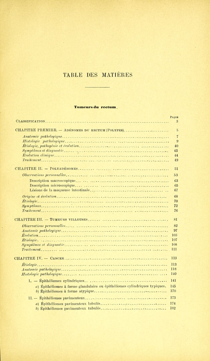 TABLE DES MATIERES Tumeurs du rectum. Pages Classification 3 CHAPITRE PREMIER. — Adénomes du rectum (Polypes) 5 Anatomie pathologique 7 Histologie pathologique 9 Étiolog le, pathogénie et évolution 40 Symptômes et diagnostic 43 Évolution clinique 44 Traitement 49 CHAPITRE II. — POLTADBNOMES 51 Observations personnelles 53 Description macroscopique 63 Description microscopique 65 Lésions de la muqueuse intestinale 67 Origine et évolution 68 Étiologic 70 Symptômes 72 Traitement 76 CHAPITRE III. — Tumeurs villeusbs 81 Observations personnelles 82 Anatomie pathologique 97 Eool'ution 103 Étiologic 107 Symptômes et diagnostic 108 Traitement 111 CHAPITRE IV. — Cancer 113 Étiologic 113 Anatomie pathologique 118 Histologie pathologique .... 140 I. — Bpithéliomes cylindriques 141 a) Épithéliomes à forme glandulaire ou épitliéliomes cylindriques typiques. 145 b) Épithéliomes à forme atypique 170 IL — Epithéliomes pavimenteus 173 a) Bpithéliomes pavimeuteux lobules 174 b) Épithéliomes pavimenteus tubulés 182