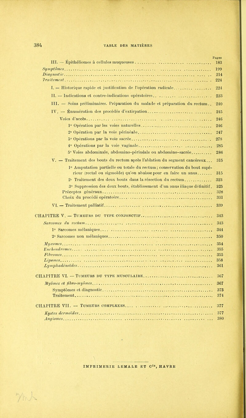 Pages III. — Épithéliomes à cellules muqueuses ' 183 Symptômes 199 Diagnostic 214 Iraitement 224 I. — Historique rapide et justification de l'opération radicale 224 II. — Indications et contre-indications opératoires 233 III. — Soins préliminaires. Préparation du malade et préparation du rectum.. 240 IV. — Bnumération des procédés d'e.xtirpation 245 Voies d'accès 246 1° Opération par les voies naturelles 246 2° Opération par la voie périnéale 247 3° Opérations par la voie sacrée 278 4° Opérations par la voie vaginale 285 5° Voies abdominale, abdomino-périnéale ou abdomi no-sacrée 286 V. — Traitement des bouts du rectum après l'ablation du segment cancéreux... 315 1° Amputation partielle ou totale du rectuai ; conservation du bout supé- rieur (rectal ou sigmoïde) qu'on abaisse pour en faire un anus 315 2 Traitement des deuK bouts dans la résection du rectum 323 3° Suppression des deux bouts, établissement d'un anus iliaque définitif. 325 Préceptes généraux 328 Choix du procédé opératoire 331 VL — Traitement palliatif 339 CHAPITRE V. — Tumeurs du type conjonctif 343 Sarcomes du rectum 343 1° Sarcomes mélaniques 344 2» Sarcomes non mélauiques 350 Myxomes 354 Enchiindromes 355 Fibromes 355 Lipomes 358 Lymphadénoïdes 361 CHAPITRE VI. — Tumeurs du type musculaire 367 Myômes et fibro-myômes 367 Symptômes et diagnostic 373 Traitement 374 CHAPITRE VII. — Tumeurs complexes 377 Kystes dermoïdes 377 Angiomes 380 IMPRIMERIE LEMALE ET 0'«, HAVRE