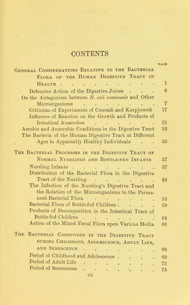 CONTENTS VAOJS General Considerations Eelative to the Bacterial Flora of the Human Digestive Tract in Health 1 Defensive Action of the Digestive Juices ... 6 On the Antagonism between B. coli communis and Other Microorganisms 7 Criticism of Experiments of Conradi and Kurpjuweit 17 Influence of Reaction on the Growth and Products of Intestinal Anaerobes 21 Aerobic and Anaerobic Conditions in the Digestive Tract 23 The Bacteria of the Human Digestive Tract at Different Ages in Apparently Healthy Individuals . . 35 The Bacterial Processes in the Digestive Tract of Normal Nurslings and Bottle-fed Infants 37 Nursling Infants 37 Distribution of the Bacterial Flora in the Digestive Tract of the Nursling 48 The Infection of the Nursling's Digestive Tract and the Relation of the Microorganisms to the Perma- nent Bacterial Flora 53 Bacterial Flora of Bottle-fed Children .... 59 Products of Decomposition in the Intestinal Tract of Bottle-fed Children .64 Action of the Mixed Faecal Flora upon Various Media 66 The Bacterial Conditions in the Digestive Tract during Childhood, Adolescence, Adult Life, AND Senescence 69 Period of Childhood and Adolescence .... 69 Period of Adult Life 72 Period of Senescence . . . . . . .75