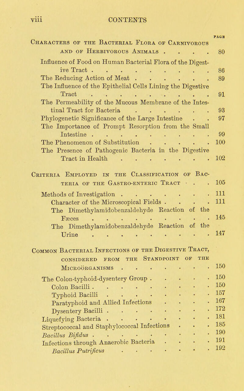 PAGB Characters of the Bacterial Flora of Carnivorous AND OP Herbivorous Animals .... 80 Influence of Food on Human Bacterial Flora of the Digest- ive Tract 86 The Reducing Action of Meat 89 The Influence of the Epithelial Cells Lining the Digestive Tract . .91 The Permeability of the Mucous Membrane of the Intes- tinal Tract for Bacteria 93 Phylogenetic Significance of the Large Intestine . . 97 The Importance of Prompt Resorption from the Small Intestine 99 The Phenomenon of Substitution 100 The Presence of Pathogenic Bacteria in the Digestive Tract in Health . 102 Criteria Employed in the Classification op Bac- teria OF the Gastro-enteric Tract • . . 105 Methods of Investigation Ill Character of the Microscopical Fields .... Ill The Dimethylamidobenzaldehyde Reaction of the Faeces 145 The Dimethylamidobenzaldehyde Reaction of the Urine 147 Common Bacterial Infections of the Digestive Tract, considered from the Standpoint of the Microorganisms 150 The Colon-typhoid-dysentery Group 150 Colon Bacilli 150 Typhoid Bacilli 157 Paratyphoid and Allied Infections . . • .167 Dysentery Bacilli 1^^ Liquefying Bacteria l^-*- Streptococcal and Staphylococcal Infections . . .185 Bacillus Bifidus Infections through Anaerobic Bacteria . . • .191 Bacillus Putrijicus