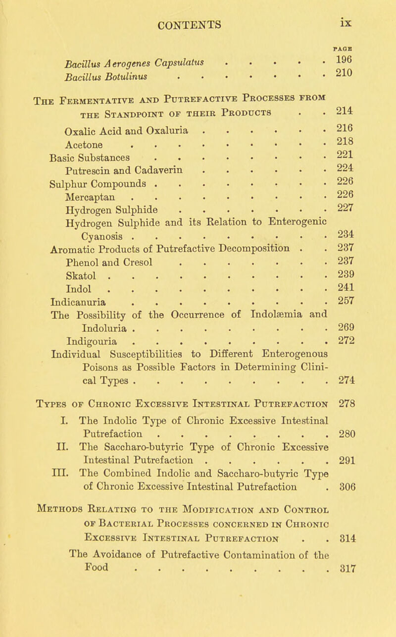 PAGE Bacillus A erogenes Capsulatus 196 Bacillus Botulinus 210 The Fermentative and Putrefactive Processes from THE Standpoint of their Products . . 214 Oxalic Acid and Oxaluria 216 Acetone 218 Basic Substances 221 Putrescin and Cadaverin 224 Sulphur Compounds 226 Mercaptan 226 Hydrogen Sulphide 227 Hydrogen Sulphide and its Relation to Enterogenic Cyanosis 234 Aromatic Products of Putrefactive Decomposition . . 237 Phenol and Cresol 237 Skatol 239 Indol 241 Indicanuria 257 The Possibility of the Occurrence of Indolsemia and Indoluria 269 Indigouria 272 Individual Susceptibilities to Different Enterogenous Poisons as Possible Factors in Determining Clini- cal Types 274 Types of Chronic Excessive Intestinal Putrefaction 278 I. The Indolic Type of Chronic Excessive Intestinal Putrefaction 280 II. The Saccharo-butyric Type of Chronic Excessive Intestinal Putrefaction 291 m. The Combined Indolic and Saccharo-butyric Type of Chronic Excessive Intestinal Putrefaction . 306 Methods Relating to the Modification and Control of Bacterial Processes concerned in Chronic Excessive Intestinal Putrefaction . . 314 The Avoidance of Putrefactive Contamination of the Food 317