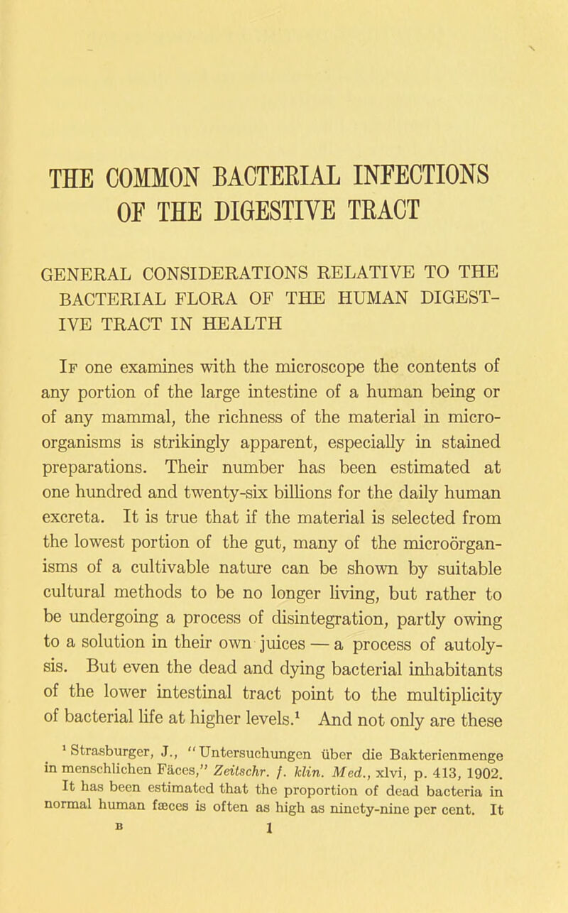 OE THE DIGESTIVE TEACT GENERAL CONSIDERATIONS RELATIVE TO THE BACTERIAL FLORA OF THE HUMAN DIGEST- IVE TRACT IN HEALTH If one examines with the microscope the contents of any portion of the large intestine of a human being or of any mammal, the richness of the material in micro- organisms is strikingly apparent, especially in stained preparations. Their number has been estimated at one hundred and twenty-six bilUons for the daily human excreta. It is true that if the material is selected from the lowest portion of the gut, many of the microorgan- isms of a cultivable nature can be shown by suitable cultural methods to be no longer living, but rather to be undergoing a process of disintegration, partly owing to a solution in their own juices — a process of autoly- sis. But even the dead and dying bacterial inhabitants of the lower intestinal tract pomt to the multiplicity of bacterial Ufe at higher levels.* And not only are these • Strasburger, J.,  Untersuchungen iiber die Bakterienmenge in menschlichen Faces, Zdtschr. f. klin. Med., xlvi, p. 413, 1902. It has been estimated that the proportion of dead bacteria in normal human faeces is often as high as ninety-nine per cent. It