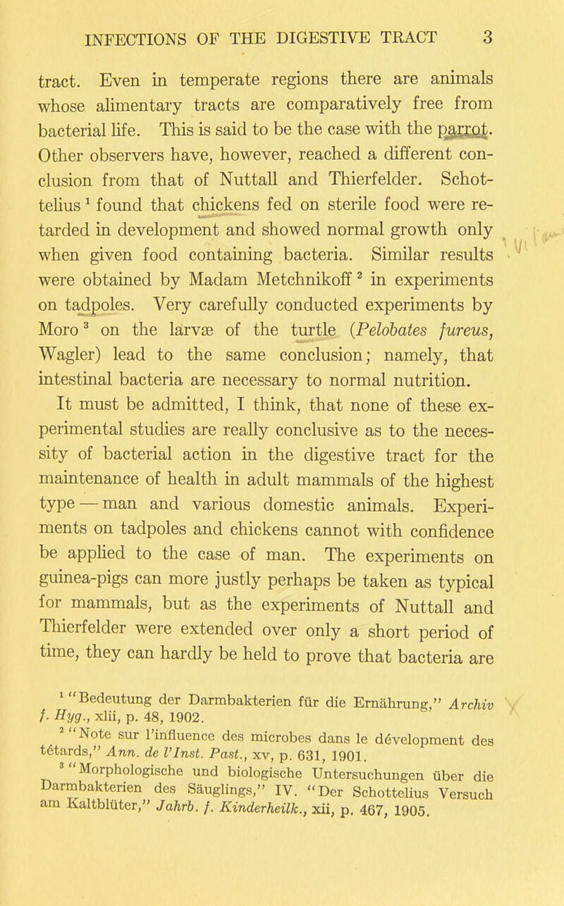 tract. Even in temperate regions there are animals whose ahmentary tracts are comparatively free from bacterial life. This is said to be the case with the pjJEJja^. Other observers have, however, reached a different con- clusion from that of Nuttall and Thierfelder. Schot- telius ^ found that chickens fed on sterile food were re- tarded in development and showed normal growth only when given food containing bacteria. Similar results were obtained by Madam Metchnikoff ^ in experiments on tadpoles. Very carefully conducted experiments by Moro ^ on the larvse of the turtle {Pelohates fureus, Wagler) lead to the same conclusion; namely, that intestinal bacteria are necessary to normal nutrition. It must be admitted, I think, that none of these ex- perimental studies are really conclusive as to the neces- sity of bacterial action in the digestive tract for the maintenance of health in adult mammals of the highest type — man and various domestic animals. Experi- ments on tadpoles and chickens cannot with confidence be appHed to the case of man. The experiments on guinea-pigs can more justly perhaps be taken as typical for mammals, but as the experiments of Nuttall and Thierfelder were extended over only a short period of time, they can hardly be held to prove that bacteria are ' Bedeutung der Darmbakterien fur die Ernahrung, Archiv ' f. Hyg., xlii, p. 48, 1902. ' Note sur I'influence des microbes dans le development des t6tards, Ann. de I'lnst. Past., xv, p. 631, 1901. 'Morphologische und biologische Untersuchungen iiber die Darmbakterien des Sauglings, IV. Der Schottelius Versuch am Kaltbltiter, Jahrb. f. Kinderheilk., xii, p. 467, 1905