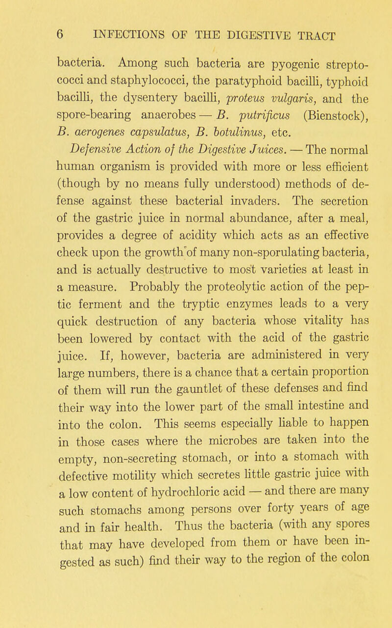 bacteria. Among such bacteria are pyogenic strepto- cocci and staphylococci, the paratyphoid bacihi, typhoid bacilH, the dysentery bacilh, proteus vulgaris, and the spore-bearing anaerobes — B. putrificus (Bienstock), B. aerogenes capsulatus, B. hotulinus, etc. Defensive Action of the Digestive Juices. — The normal human organism is provided with more or less efficient (though by no means fully understood) methods of de- fense against these bacterial invaders. The secretion of the gastric juice in normal abundance, after a meal, provides a degree of acidity which acts as an effective check upon the growth'of many non-sporulating bacteria, and is actually destructive to most varieties at least in a measure. Probably the proteolytic action of the pep- tic ferment and the tryptic enzymes leads to a very quick destruction of any bacteria whose vitality has been lowered by contact with the acid of the gastric juice. If, however, bacteria are administered in very large numbers, there is a chance that a certain proportion of them will run the gauntlet of these defenses and find their way into the lower part of the small intestine and into the colon. This seems especially Hable to happen in those cases where the microbes are taken into the empty, non-secreting stomach, or into a stomach mth defective motility which secretes httle gastric juice with a low content of hydrochloric acid — and there are many such stomachs among persons over forty years of age and in fan- health. Thus the bacteria (with any spores that may have developed from them or have been in- gested as such) find their way to the region of the colon