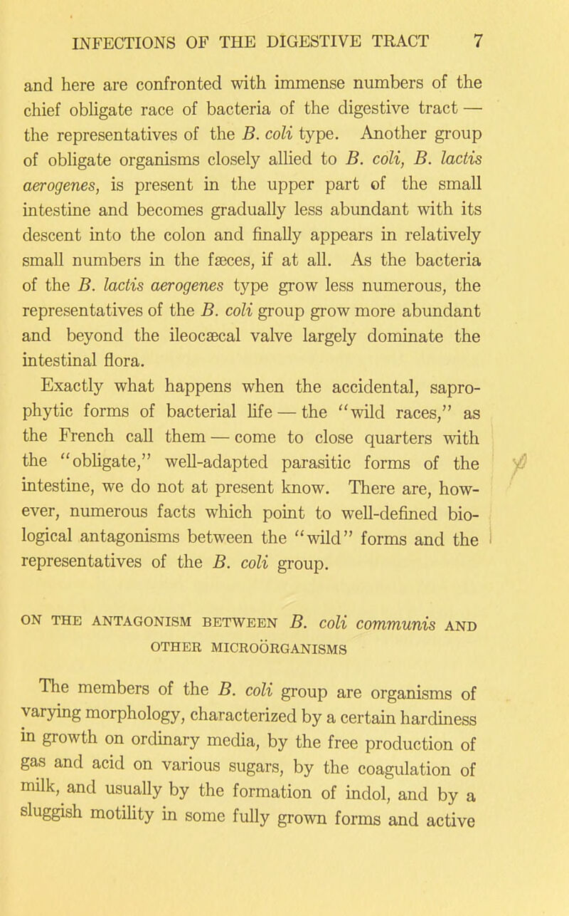 and here are confronted with immense numbers of the chief obUgate race of bacteria of the digestive tract — the representatives of the B. coli type. Another gi'oup of obhgate organisms closely alhed to B. coli, B. lactis aerogenes, is present in the upper part of the small intestine and becomes gradually less abundant with its descent into the colon and finally appears in relatively small numbers in the faeces, if at all. As the bacteria of the B. lactis aerogenes type grow less numerous, the representatives of the B. coli group grow more abundant and beyond the ileocsecal valve largely dominate the intestinal flora. Exactly what happens when the accidental, sapro- phytic forms of bacterial Ufe — the wild races, as the French call them — come to close quarters with the obligate, well-adapted parasitic forms of the intestine, we do not at present know. There are, how- ever, numerous facts which point to well-defined bio- logical antagonisms between the wild forms and the representatives of the B. coli group. ON THE ANTAGONISM BETWEEN B. CoU Communis AND OTHER MICROORGANISMS The members of the B. coli group are organisms of varying morphology, characterized by a certain hardiness m growth on ordinary media, by the free production of gas and acid on various sugars, by the coagulation of milk, and usually by the formation of uidol, and by a sluggish motihty in some fully grown forms and active