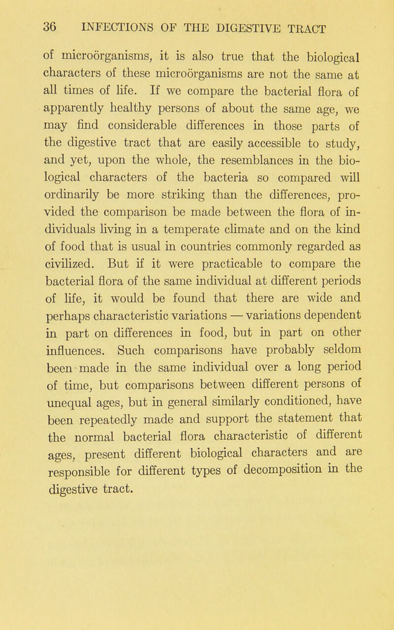 of microorganisms, it is also true that the biological characters of these microorganisms are not the same at all times of life. If we compare the bacterial flora of apparently healthy persons of about the same age, we may find considerable differences in those parts of the digestive tract that are easily accessible to study, and yet, upon the whole, the resemblances in the bio- logical characters of the bacteria so compared will ordinarily be more striking than the differences, pro- vided the comparison be made between the flora of in- dividuals Uving in a temperate chmate and on the kind of food that is usual in countries commonly regarded as civilized. But if it were practicable to compare the bacterial flora of the same individual at different periods of life, it would be found that there are wide and perhaps characteristic variations — variations dependent in part on differences in food, but in part on other influences. Such comparisons have probably seldom been made in the same individual over a long period of time, but comparisons between different persons of unequal ages, but in general similarly conditioned, have been repeatedly made and support the statement that the normal bacterial flora characteristic of different ages, present different biological characters and are responsible for different types of decomposition in the digestive tract.