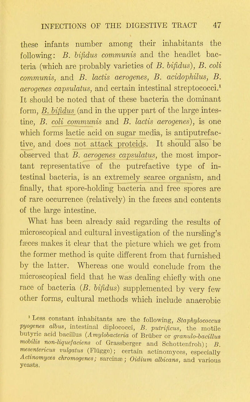 these infants number among their inhabitants the following: B. hifidus communis and the headlet bac- teria (which are probably varieties of B. hifidus), B. coli communis, and B. lactis aerogenes, B. acidophilus, B. aerogenes capsulatus, and certain intestinal streptococci/ It should be noted that of these bacteria the dominant form, B. bifidus (and in the upper part of the large intes- tine, B. coli communis and B. lactis aerogenes), is one which forms lactic acid on sugar media, is antiputrefac- tive, and does not attack proteids. It should also be observed that B. aerogenes capsulatus, the most impor- tant representative of the putrefactive type of in- testinal bacteria, is an extremely scarce organism, and finally, that spore-holding bacteria and free spores are of rare occurrence (relatively) in the faeces and contents of the large intestuie. What has been already said regarding the results of microscopical and cultural investigation of the nurshng's fseces makes it clear that the picture which we get from the former method is quite different from that furnished by the latter. Whereas one would conclude from the microscopical field that he was deahng chiefly with one race of bacteria (B. hifidus) supplemented by very few other forms, cultural methods which include anaerobic ' Less constant inhabitants are the following, Staphylococcus pyogenes alhus, intestinal diplococci, B. putrificus, the motUe butyric acid bacillus (Amylobaderia of Bruber or granulo-hacillus moUlis norir-liquefaciens of Grassberger and Schottenfroh); B. mesentericus vulgatus (Flugge); certain actinomyces, especially Actinomyces chromogenes; sarcinae; Oidium albicans, and various yeasts.