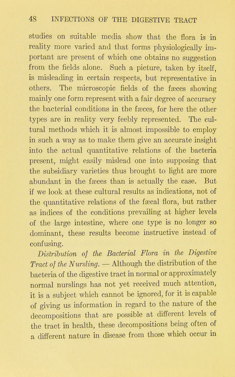 studies on suitable media show that the flora is in reality more varied and that forms physiologically im- portant are present of which one obtains no suggestion from the fields alone. Such a picture, taken by itself, is misleading in certain respects, but representative in others. The microscopic fields of the faeces showing mainly one form represent with a fair degree of accuracy the bacterial conditions in the faeces, for here the other types are in reality very feebly represented. The cul- tural methods which it is almost impossible to employ in such a way as to make them give an accurate insight into the actual quantitative relations of the bacteria present, might easily mislead one into supposing that the subsidiary varieties thus brought to fight are more abundant in the faeces than is actually the case. But if we look at these cultural results as indications, not of the quantitative relations of the faecal flora, but rather as indices of the conditions prevaifing at higher levels of the large intestine, where one type is no longer so dominant, these results become instructive instead of confusing. Distribution of the Bacterial Flora in the Digestive Tract of the Nursling. — Although the distribution of the bacteria of the digestive tract in normal or approximately normal nurslings has not yet received much attention, it is a subject which cannot be ignored, for it is capable of giving us information in regard to the nature of the decompositions that are possible at different levels of the tract in health, these decompositions bemg often of a different natm-e in disease from those which occur in