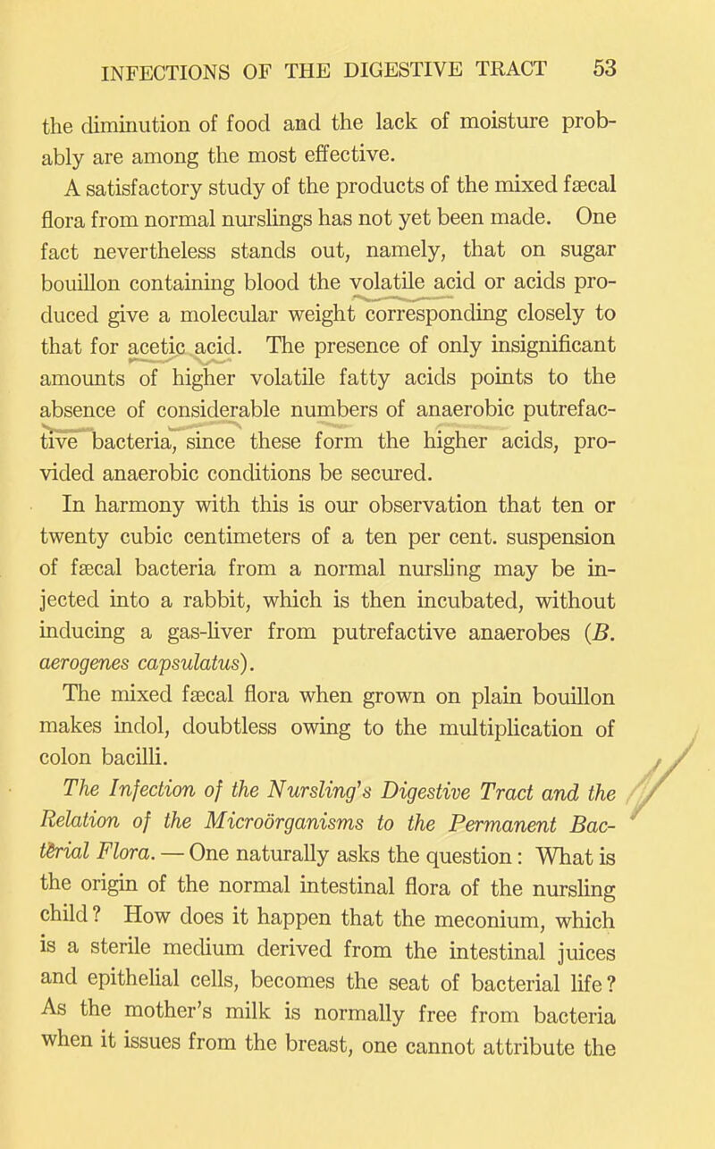 the diminution of food and the lack of moisture prob- ably are among the most effective. A satisfactory study of the products of the mixed fsecal flora from normal nurslings has not yet been made. One fact nevertheless stands out, namely, that on sugar bouillon containing blood the volatile acid or acids pro- duced give a molecular weight corresponding closely to that for acetic acid. The presence of only insignificant amounts of higher volatile fatty acids points to the absence of considerable numbers of anaerobic putrefac- tive bacteria, since these form the higher acids, pro- vided anaerobic conditions be secured. In harmony with this is our observation that ten or twenty cubic centimeters of a ten per cent, suspension of fsecal bacteria from a normal nursling may be in- jected into a rabbit, which is then incubated, without inducing a gas-Uver from putrefactive anaerobes {B. aerogenes capsulatus). The mixed fsecal flora when grown on plain bouillon makes indol, doubtless owing to the multiplication of colon bacilli. The Infection of the Nursling's Digestive Tract and the Relation of the Microorganisms to the Permanent Bac- t'&rial Flora. — One naturally asks the question: What is the origin of the normal intestinal flora of the nursling child ? How does it happen that the meconium, which is a sterile medium derived from the intestinal juices and epithehal cells, becomes the seat of bacterial Hfe? As the mother's milk is normally free from bacteria when it issues from the breast, one cannot attribute the