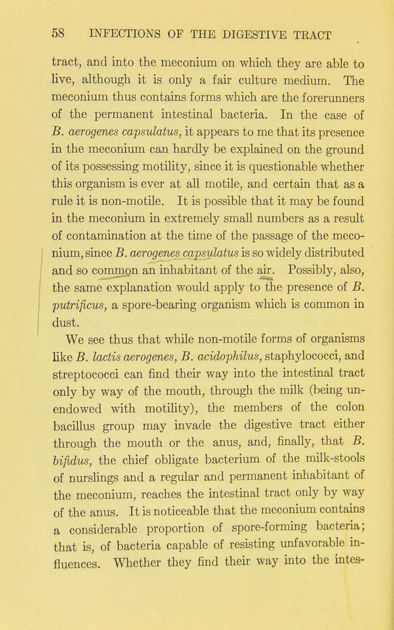 tract, and into the meconium on which they are able to live, although it is only a fair culture medium. The meconium thus contains forms which are the forerunners of the permanent intestinal bacteria. In the case of B. aerogenes capsulatus, it appears to me that its presence in the meconium can hardly be explained on the ground of its possessing motility, since it is questionable whether this organism is ever at all motile, and certain that as a rule it is non-motile. It is possible that it may be found in the meconium in extremely smaU numbers as a result of contamination at the time of the passage of the meco- nium, since B. aerogenes capsulatus is so widely distributed and so commQn an inhabitant of the air. Possibly, also, the same explanation would apply to the presence of B. putrificus, a spore-bearing organism which is common in dust. We see thus that while non-motile forms of organisms like B. lactis aerogenes, B. acidophilus, staphylococci, and streptococci can find their way into the intestinal tract only by way of the mouth, through the milk (bemg un- endowed with motihty), the members of the colon bacillus group may invade the digestive tract either through the mouth or the anus, and, finally, that B. bifidus, the chief obhgate bacterium of the milk-stools of nursHngs and a regular and permanent inhabitant of the meconium, reaches the intestinal tract only by way of the anus. It is noticeable that the meconium contams a considerable proportion of spore-forming bacteria; that is, of bacteria capable of resisting unfavorable in- fluences. Whether they find thek way into the intes-