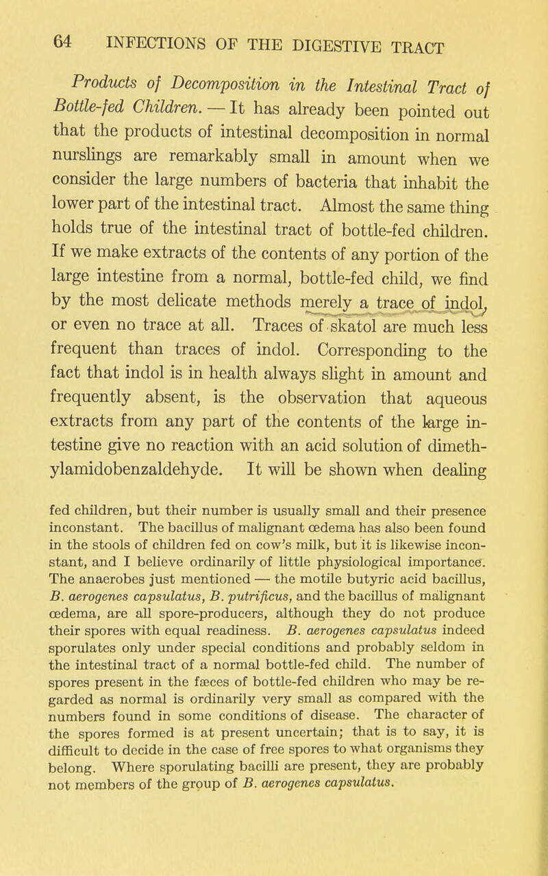 Products of Decomposition in the Intestinal Tract of Bottle-fed Children. — It has already been pointed out that the products of intestinal decomposition in normal nurshngs are remarkably small in amount when we consider the large numbers of bacteria that inhabit the lower part of the intestinal tract. Almost the same thing holds true of the intestmal tract of bottle-fed children. If we make extracts of the contents of any portion of the large intestine from a normal, bottle-fed child, we find by the most deUcate methods merely a trace of indol, or even no trace at all. Traces of skatol are much less frequent than traces of indol. Correspondmg to the fact that indol is in health always shght in amount and frequently absent, is the observation that aqueous extracts from any part of the contents of the large in- testine give no reaction with an acid solution of dimeth- ylamidobenzaldehyde. It will be shown when deahng fed children, but their number is usually small and their presence inconstant. The bacillus of malignant oedema has also been foimd in the stools of children fed on cow's milk, but it is likewise incon- stant, and I believe ordinarily of little physiological importance. The anaerobes just mentioned — the motile butyric acid bacillus, B. aerogenes capsulatus, B. putrificus, and the bacillus of malignant oedema, are all spore-producers, although they do not produce their spores with equal readiness. B. aerogenes capsulatus indeed sporulates only under special conditions and probably seldom in the intestinal tract of a normal bottle-fed child. The number of spores present in the faeces of bottle-fed children who may be re- garded as normal is ordinarily very small as compared with the numbers found in some conditions of disease. The character of the spores formed is at present imcertain; that is to say, it is difficult to decide in the case of free spores to what organisms they belong. Where sporulating bacilli are present, they are probably not members of the group of B. aerogenes capsulatus.