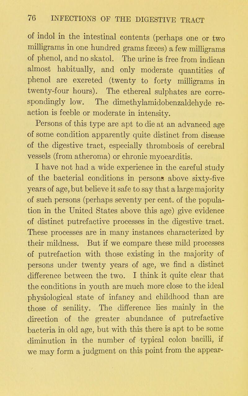 of indol in the intestinal contents (perhaps one or two milligrams in one hundred grams faeces) a few milligrams of phenol, and no skatol. The urine is free from indican almost habitually, and only moderate quantities of phenol are excreted (twenty to forty milligrams in twenty-four hours). The ethereal sulphates are corre- spondingly low. The dimethylamidobenzaldehyde re- action is feeble or moderate in intensity. Persons of this type are apt to die at an advanced age of some condition apparently quite distinct from disease of the digestive tract, especially thrombosis of cerebral vessels (from atheroma) or chronic myocarditis. I have not had a wide experience in the careful study of the bacterial conditions in persons above sixty-five years of age, but believe it safe to say that a large majority of such persons (perhaps seventy per cent, of the popula- tion in the United States above this age) give evidence of distinct putrefactive processes in the digestive tract. These processes are in many instances characterized by their mildness. But if we compare these mild processes of putrefaction with those existing in the majority of persons imder twenty years of age, we find a distinct difference between the two. I think it quite clear that the conditions in youth are much more close to the ideal physiological state of infancy and childhood than are those of seniHty. The difference hes mamly m the direction of the greater abundance of putrefactive bacteria in old age, but with this there is apt to be some diminution in the number of typical colon bacilli, if we may form a judgment on this point from the appear-