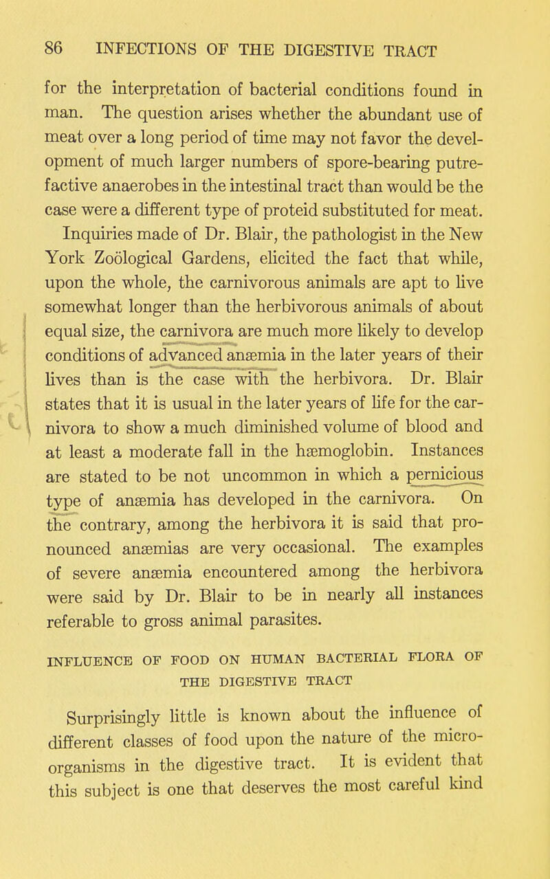 for the interpretation of bacterial conditions found in man. The question arises whether the abundant use of meat over a long period of time may not favor the devel- opment of much larger numbers of spore-bearing putre- factive anaerobes in the intestinal tract than would be the case were a different type of proteid substituted for meat. Inquiries made of Dr. Blair, the pathologist in the New York Zoological Gardens, elicited the fact that while, upon the whole, the carnivorous animals are apt to hve somewhat longer than the herbivorous animals of about equal size, the carnivora are much more hkely to develop conditions of advanced ansemia in the later years of their lives than is the case with the herbivora. Dr. Blair states that it is usual in the later years of life for the car- nivora to show a much diminished volume of blood and at least a moderate fall in the hsemoglobin. Instances are stated to be not uncommon in which a pernicious type of ansBmia has developed in the carnivora. On the contrary, among the herbivora it is said that pro- nounced ansemias are very occasional. The examples of severe ansemia encountered among the herbivora were said by Dr. Blah to be in nearly all mstances referable to gross animal parasites. INFLUENCE OF FOOD ON HUMAN BACTERIAL FLORA OF THE DIGESTIVE TRACT Surprisingly httle is known about the influence of different classes of food upon the nature of the micro- organisms in the digestive tract. It is evident that this subject is one that deserves the most careful kind