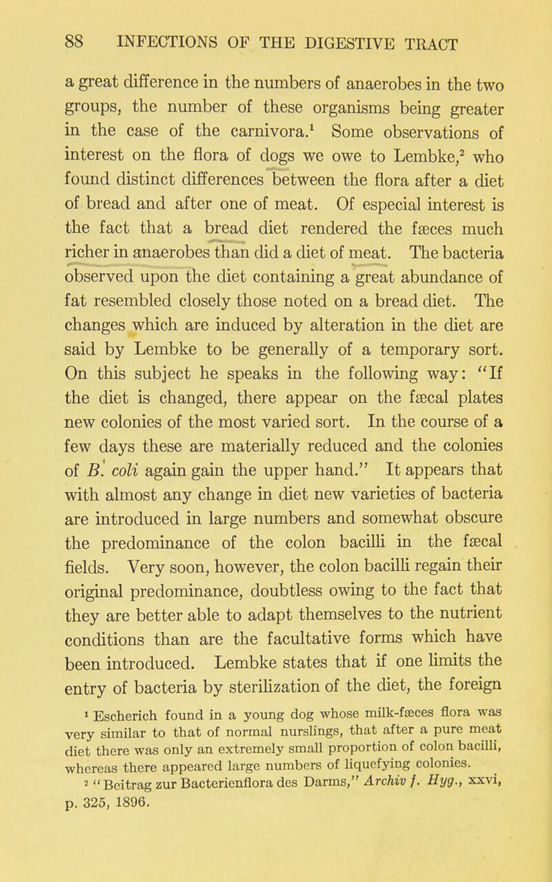 a great difference in the numbers of anaerobes in the two groups, the number of these organisms being greater in the case of the carnivora/ Some observations of interest on the flora of dogs we owe to Lembke/ who found distinct differences between the flora after a diet of bread and after one of meat. Of especial interest is the fact that a bread diet rendered the faeces much richer in anaerobes than did a diet of meat. The bacteria observed upon the diet containing a great abundance of fat resembled closely those noted on a bread diet. The changes which are induced by alteration in the diet are said by Lembke to be generally of a temporary sort. On this subject he speaks in the following way: If the diet is changed, there appear on the fsecal plates new colonies of the most varied sort. In the course of a few days these are materially reduced and the colonies of B. coll again gain the upper hand. It appears that with almost any change in diet new varieties of bacteria are introduced in large numbers and somewhat obscure the predominance of the colon bacilh in the fsecal fields. Very soon, however, the colon bacilh regain their original predominance, doubtless owing to the fact that they are better able to adapt themselves to the nutrient conditions than are the facultative forms which have been introduced. Lembke states that if one limits the entry of bacteria by sterihzation of the diet, the foreign » Escherich found in a young dog whose milk-faeces flora was very similar to that of normal nurslings, that after a pure meat diet there was only an extremely small proportion of colon bacilli, whereas there appeared large numbers of liquefying colonies. 2 Beitrag zur Bacterienfiora des Darms, Archiv f. Hrjg., xxvi, p. 325, 1896.