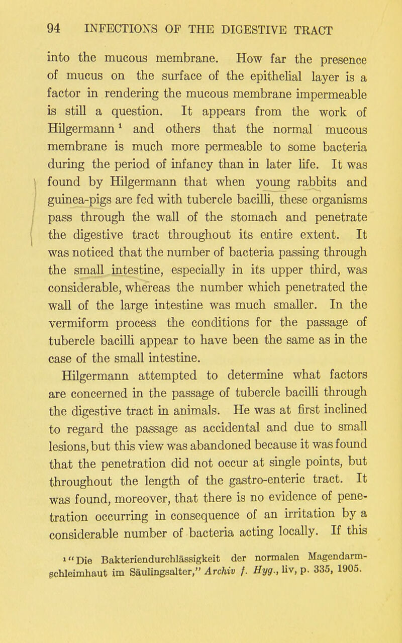 into the mucous membrane. How far the presence of mucus on the surface of the epithehal layer is a factor in rendering the mucous membrane impermeable is still a question. It appears from the work of Hilgermann * and others that the normal mucous membrane is much more permeable to some bacteria during the period of infancy than in later life. It was found by Hilgermann that when young rabbits and guinea-pigs are fed with tubercle bacilh, these organisms pass through the wall of the stomach and penetrate the digestive tract throughout its entire extent. It was noticed that the number of bacteria passing through the small intestine, especially in its upper third, was considerable, whereas the number which penetrated the wall of the large intestine was much smaller. In the vermiform process the conditions for the passage of tubercle bacilli appear to have been the same as in the case of the small intestine. Hilgermann attempted to determine what factors are concerned in the passage of tubercle bacilh through the digestive tract in animals. He was at first inclined to regard the passage as accidental and due to small lesions, but this view was abandoned because it was found that the penetration did not occur at single points, but throughout the length of the gastro-enteric tract. It was found, moreover, that there is no evidence of pene- tration occurring in consequence of an irritation by a considerable number of bacteria acting locally. If this »Die Bakteriendurchlassigkeit der normalen Magendann- pchleimhaut im Saulingsalter, Archiv f. Hyg., Uv, p. 335, 1905.