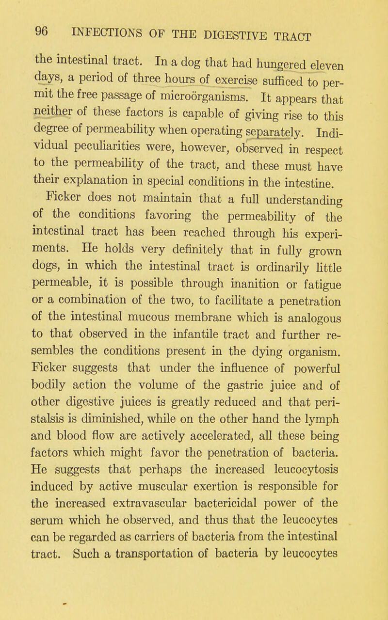 the intestinal tract. In a dog that had hungered eleven days, a period of three hours of exercise sufficed to per- mit the free passage of microorganisms. It appears that neither of these factors is capable of giving rise to this degree of permeability when operatmg separately. Indi- vidual pecuHarities were, however, observed m respect to the permeabiHty of the tract, and these must have their explanation m special conditions in the intestine. Ficker does not maintain that a full understanding of the conditions favoring the permeability of the intestmal tract has been reached through his experi- ments. He holds very definitely that in fully grown dogs, in which the intestmal tract is ordinarily fittle permeable, it is possible through inanition or fatigue or a combination of the two, to faciUtate a penetration of the intestinal mucous membrane which is analogous to that observed in the infantile tract and further re- sembles the conditions present in the d3dng organism. Ficker suggests that under the influence of powerful bodily action the volume of the gastric juice and of other digestive juices is greatly reduced and that peri- stalsis is diminished, while on the other hand the lymph and blood flow are actively accelerated, all these being factors which might favor the penetration of bacteria. He suggests that perhaps the increased leucocytosis induced by active muscular exertion is responsible for the increased extravascular bactericidal power of the serum which he observed, and thus that the leucocytes can be regarded as carriers of bacteria from the intestinal tract. Such a transportation of bacteria by leucocytes