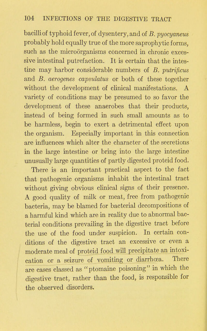 bacilli of typhoid fever, of dysentery, and of B. pyocyaneus probably hold equally true of the more saprophytic forms, such as the microorganisms concerned in chronic exces- sive intestinal putrefaction. It is certain that the intes- tine may harbor considerable numbers of B. putrificus and B. aerogenes capsulatus or both of these together without the development of clinical manifestations. A variety of conditions may be presumed to so favor the development of these anaerobes that their products, instead of being formed in such small amounts as to be harmless, begin to exert a detrimental effect upon the organism. Especially important in this connection are influences which alter the character of the secretions in the large intestine or bring into the large intestine unusually large quantities of partly digested proteid food. There is an important practical aspect to the fact that pathogenic organisms inhabit the intestinal tract without giving obvious clinical signs of their presence. A good quahty of milk or meat, free from pathogenic bacteria, may be blamed for bacterial decompositions of a harmful kind which are in reaUty due to abnormal bac- terial conditions prevaiUng in the digestive tract before the use of the food under suspicion. In certain con- ditions of the digestive tract an excessive or even a moderate meal of proteid food will precipitate an intoxi- cation or a seizure of vomiting or diarrhoea. There are cases classed as ptomaine poisoning in which the digestive tract, rather than the food, is responsible for the observed disorders.