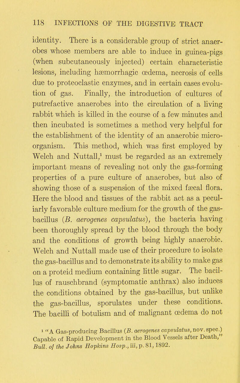 identity. There is a considerable group of strict anaer- obes whose members are able to induce in guinea-pigs (when subcutaneously injected) certain characteristic lesions, including hsemorrhagic oedema, necrosis of cells due to proteoclastic enzymes, and in certain cases evolu- tion of gas. Finally, the introduction of cultures of putrefactive anaerobes into the circulation of a hving rabbit which is killed in the course of a few minutes and then incubated is sometimes a method very helpful for the estabhshment of the identity of an anaerobic micro- organism. This method, which was first employed by Welch and Nuttall,* must be regarded as an extremely important means of revealing not only the gas-forming properties of a pure culture of anaerobes, but also of showing those of a suspension of the mixed fa3cal flora. Here the blood and tissues of the rabbit act as a pecul- iarly favorable culture medium for the growth of the gas- bacillus {B. aerogenes capsulatus), the bacteria having been thoroughly spread by the blood through the body and the conditions of growth being highly anaerobic. Welch and Nuttall made use of their procedure to isolate the gas-bacillus and to demonstrate its ability to make gas on a proteid medium containing little sugar. The bacil- lus of rauschbrand (symptomatic anthrax) also induces the conditions obtained by the gas-bacillus, but unlike the gas-bacillus, sporulates under these conditions. The bacilli of botulism and of malignant oedema do not 1 A Gas-producing Bacillus (5. aerogenes capsulatus, nov. spec.) Capable of Rapid Development in the Blood Vessels after Death, Bull, of the Johns Hopkins Hasp., iii, p. 81,1892.