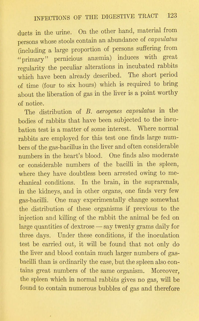 ducts in the urine. On the other hand, material from persons whose stools contain an abundance of capsulatus (including a large proportion of persons suffering from primary pernicious ansemia) induces with great regularity the pecuhar alterations in mcubated rabbits which have been aheady described. The short period of tune (four to six hours) which is reqmred to bring about the Uberation of gas in the liver is a point worthy of notice. The distribution of B. aerogenes capsulatus in the bodies of rabbits that have been subjected to the incu- bation test is a matter of some interest. Where normal rabbits are employed for this test one finds large num- bers of the gas-bacillus ui the Uver and often considerable numbers in the heart's blood. One finds also moderate or considerable numbers of the bacilh in the spleen, where they have doubtless been arrested owing to me- chanical conditions. In the brain, in the suprarenals, in the kidneys, and in other organs, one finds very few gas-baciUi. One may experimentally change somewhat the distribution of these organisms if previous to the injection and killing of the rabbit the animal be fed on large quantities of dextrose — say twenty grams daily for three days. Under these conditions, if the inoculation test be carried out, it will be found that not only do the Uver and blood contain much larger numbers of gas- bacilli than is ordinarily the case, but the spleen also con- tains great numbers of the same organism. Moreover, the spleen which in normal rabbits gives no gas, will be found to contain numerous bubbles of gas and therefore