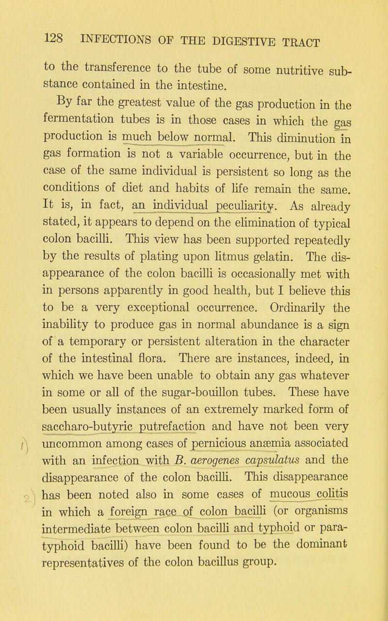to the transference to the tube of some nutritive sub- stance contained in the intestine. By far the greatest value of the gas production in the fermentation tubes is in those cases in which the gas production is much below normal. This diminution'hi gas formation is not a variable occurrence, but in the case of the same individual is persistent so long as the conditions of diet and habits of life remain the same. It is, in fact, an individual pecuhajity. As aheady stated, it appears to depend on the elimination of typical colon bacilli. This view has been supported repeatedly by the results of plating upon htmus gelatin. The dis- appearance of the colon bacilU is occasionally met with in persons apparently in good health, but I beheve this to be a very exceptional occurrence. Ordinarily the inabihty to produce gas in normal abundance is a sign of a temporary or persistent alteration in the character of the intestinal flora. There are instances, indeed, in which we have been unable to obtain any gas whatever in some or all of the sugar-bouillon tubes. These have been usually instances of an extremely marked form of saccharo-butyric putrefaction and have not been very uncommon among cases of pernicious anaemia associated with an infection with B. aerogenes capsulatus and the disappearance of the colon bacilli. Tliis disappearance has been noted also in some cases of mucous^colitis in which a foreign race of colon bacilU (or organisms intermediate between colon bacilli and typhoid or para- typhoid bacilli) have been found to be the dommant representatives of the colon bacillus group.