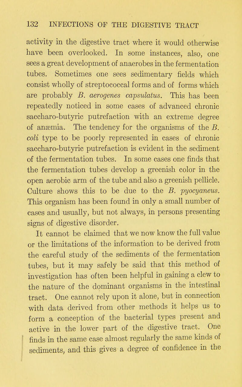 activity in the digestive tract where it would otherwise have been overlooked. In some instances, also, one sees a great development of anaerobes in the fermentation tubes. Sometimes one sees sedimentary fields which consist wholly of streptococcal forms and of forms which are probably B. aerogenes capsulatus. This has been repeatedly noticed in some cases of advanced chronic saccharo-butyric putrefaction with an extreme degree of ansemia. The tendency for the organisms of the B. coli type to be poorly represented in cases of chronic saccharo-butyric putrefaction is evident in the sediment of the fermentation tubes. In some cases one finds that the fermentation tubes develop a greenish color in the open aerobic arm of the tube and also a greenish pellicle. Culture shows this to be due to the B. pyocyaneus. This organism has been found in only a small number of cases and usually, but not always, in persons presenting signs of digestive disorder. It cannot be claimed that we now know the full value or the Hmitations of the information to be derived from the careful study of the sedmients of the fermentation tubes, but it may safely be said that this method of investigation has often been helpful in gaining a clew to the nature of the dominant organisms in the mtestinal tract. One cannot rely upon it alone, but in connection with data derived from other methods it helps us to form a conception of the bacterial types present and active in the lower part of the digestive tract. One f finds m the same case almost regularly the same kinds of ; sediments, and this gives a degree of confidence in the