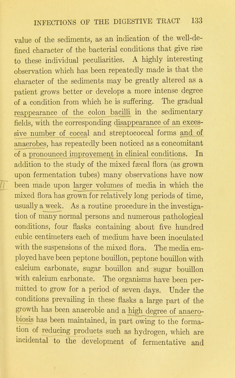value of the sediments, as an indication of the well-de- fined character of the bacterial conditions that give rise to these individual pecuharities. A highly mteresting observation which has been repeatedly made is that the character of the sediments may be greatly altered as a patient grows better or develops a more intense degree of a condition from which he is suffering. The gradual reappearance of the colon bacilli, in the sedimentary fields, with the corresponding disappearance of an exces- sive number of coccal and streptococcal forms and of anaerobes, has repeatedly been noticed as a concomitant of a pronounced improvement in clinical conditions. In addition to the study of the mixed fsecal flora (as grown upon fermentation tubes) many observations have now Tr been made upon larger volumes of media in which the mixed flora has grown for relatively long periods of time, usually a week. As a routine procedure in the investiga- tion of many normal persons and numerous pathological conditions, four flasks containing about five himdred cubic centimeters each of medium have been inoculated with the suspensions of the mixed flora. The media em- ployed have been peptone bouillon, peptone bouillon with calcium carbonate, sugar bouiUon and sugar bouillon with calcium carbonate. The organisms have been per- mitted to grow for a period of seven days. Under the conditions prevaihng in these flasks a large part of the growth has been anaerobic and a high degree of anaero- biosis has been mamtained, in part owing to the forma- tion of reducing products such as hydrogen, which are incidental to the development of fermentative and