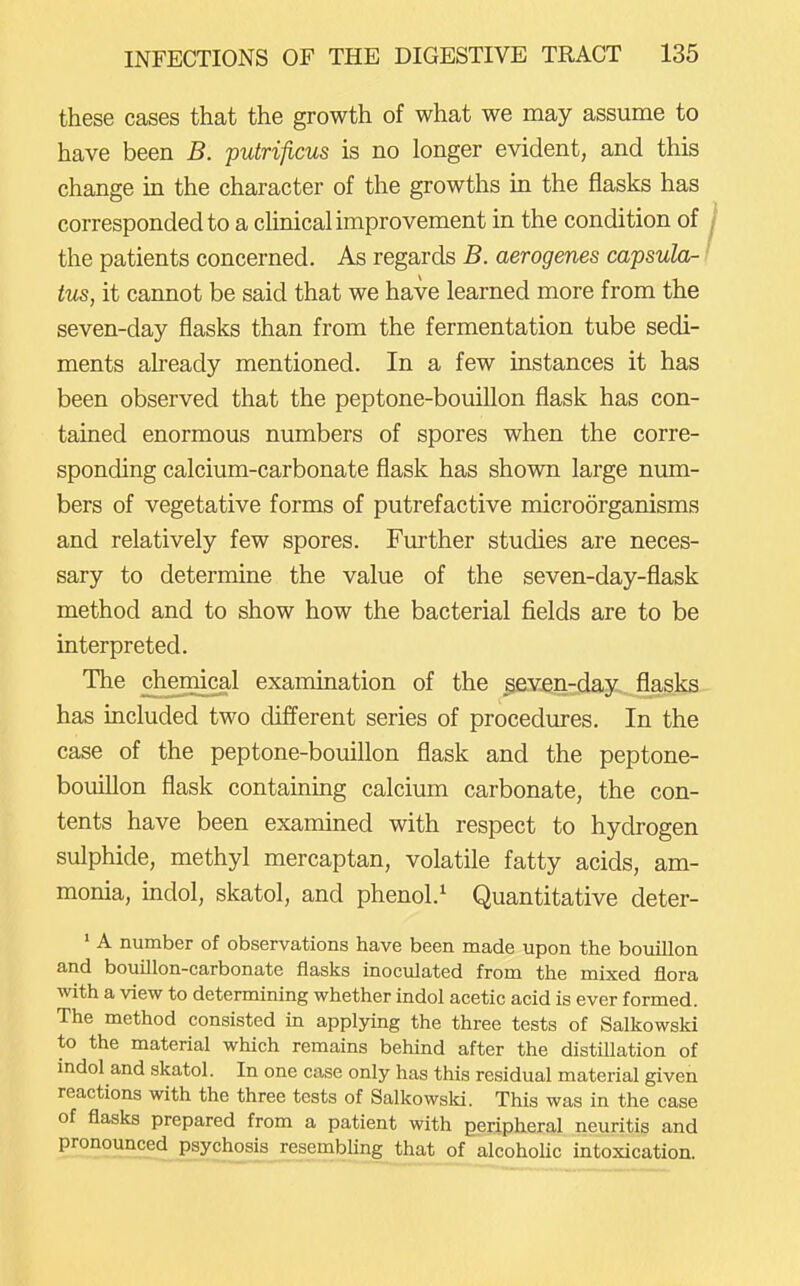 these cases that the growth of what we may assume to have been B. putrificus is no longer evident, and this change in the character of the growths in the flasks has corresponded to a clinical improvement in the condition of the patients concerned. As regards B. aerogenes capsula- tus, it cannot be said that we have learned more from the seven-day flasks than from the fermentation tube sedi- ments already mentioned. In a few instances it has been observed that the peptone-bouillon flask has con- tained enormous numbers of spores when the corre- sponding calcium-carbonate flask has shown large num- bers of vegetative forms of putrefactive microorganisms and relatively few spores. Further studies are neces- sary to determine the value of the seven-day-flask method and to show how the bacterial fields are to be interpreted. The chermcal examination of the seven-day flasks has included two different series of procedures. In the case of the peptone-bouillon flask and the peptone- bouillon flask containing calcium carbonate, the con- tents have been examined with respect to hydrogen sulphide, methyl mercaptan, volatile fatty acids, am- monia, indol, skatol, and phenol.^ Quantitative deter- ' A number of observations have been made upon the bouillon and bouillon-carbonate flasks inoculated from the mixed flora with a view to determining whether indol acetic acid is ever formed. The method consisted in applying the three tests of Salkowski to the material which remains behind after the distillation of indol and skatol. In one case only has this residual material given reactions with the three tests of Salkowski. This was in the case of flasks prepared from a patient with peripheral neuritis and pronounced psychosis resembling that of alcoholic intoxication.