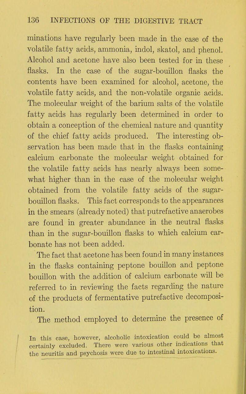 minations have regularly been made in the case of the volatile fatty acids, ammonia, indol, skatol, and phenol. Alcohol and acetone have also been tested for in these flasks. In the case of the sugar-bouillon flasks the contents have been examined for alcohol, acetone, the volatile fatty acids, and the non-volatile organic acids. The molecular weight of the barium salts of the volatile fatty acids has regularly been determined in order to obtain a conception of the chemical nature and quantity of the chief fatty acids produced. The interesting ob- servation has been made that in the flasks containing calcium carbonate the molecular weight obtained for the volatile fatty acids has nearly always been some- what higher than in the case of the molecular weight obtained from the volatile fatty acids of the sugar- bouillon flasks. This fact corresponds to the appearances in the smears (already noted) that putrefactive anaerobes are found in greater abundance in the neutral flasks than in the sugar-bouUlon flasks to which calcium car- bonate has not been added. The fact that acetone has been found m many instances in the flasks containing peptone bouillon and peptone bouillon with the addition of calcium carbonate will be referred to in reviewing the facts regarding the nature of the products of fermentative putrefactive decomposi- tion. The method employed to determine the presence of In this case, however, alcoholic intoxication could be almost certainly excluded. There were various other indications that the neuritis and psychosis were due to intestinal intoxications.