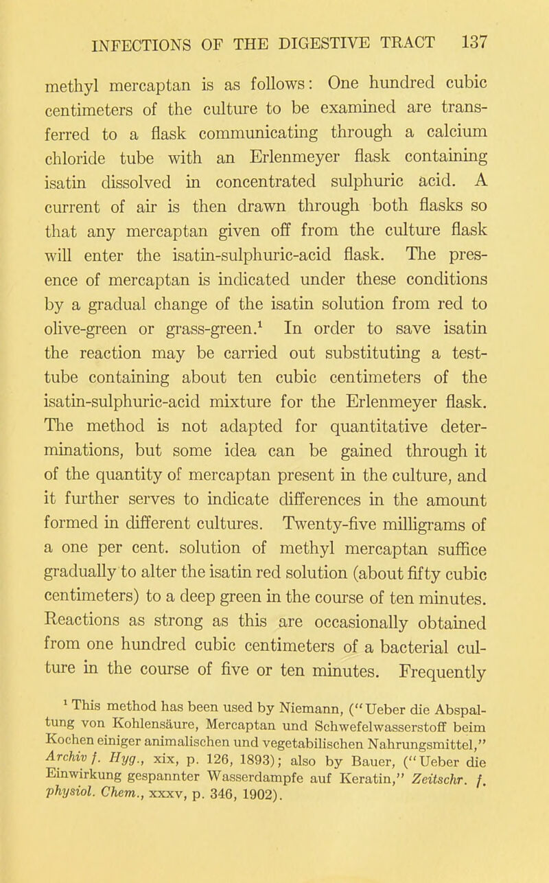 methyl mercaptan is as follows: One hundred cubic centimeters of the culture to be examined are trans- ferred to a flask commimicating through a calcium chloride tube with an Erlenmeyer flask containing isatin dissolved in concentrated sulphuric acid. A current of air is then drawn through both flasks so that any mercaptan given off from the culture flask will enter the isatin-sulphuric-acid flask. The pres- ence of mercaptan is indicated under these conditions by a gradual change of the isatin solution from red to olive-green or grass-green.^ In order to save isatin the reaction may be carried out substituting a test- tube containing about ten cubic centimeters of the isatin-sulphuric-acid mixture for the Erlenmeyer flask. The method is not adapted for quantitative deter- minations, but some idea can be gained through it of the quantity of mercaptan present in the culture, and it further serves to indicate differences in the amount formed in different cultures. Twenty-five milhgrams of a one per cent, solution of methyl mercaptan suffice gradually to alter the isatin red solution (about fifty cubic centimeters) to a deep green in the course of ten minutes. Reactions as strong as this are occasionally obtained from one hundred cubic centimeters of a bacterial cul- ture in the course of five or ten minutes. Frequently ' This method has been used by Niemann, (Ueber die Abspal- tung von Kohlensaure, Mercaptan und Schwefelwasserstoff beim Kochen einiger animalischen und vegetabilischen Nahrungsmittel, Archivf. Hyg., xix, p. 126, 1893); also by Bauer, (Ueber die Einwirkung gespannter Wasserdampfe auf Keratin, Zeitschr. f. physiol. Chem., xxxv, p. 346, 1902).