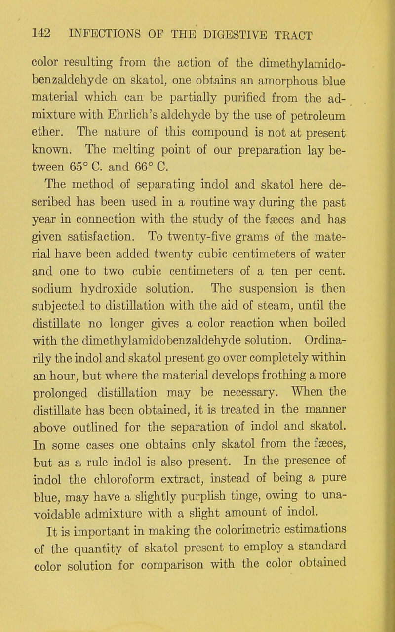 color resulting from the action of the dimethylamido- benzaldehyde on skatol, one obtains an amorphous blue material which can be partially purified from the ad- mixture with Ehrlich's aldehyde by the use of petroleum ether. The nature of this compound is not at present known. The melting point of our preparation lay be- tween 65° C. and 66° C. The method of separating indol and skatol here de- scribed has been used in a routine way during the past year in connection with the study of the faeces and has given satisfaction. To twenty-five grams of the mate- rial have been added twenty cubic centimeters of water and one to two cubic centimeters of a ten per cent, sodium hydroxide solution. The suspension is then subjected to distillation with the aid of steam, until the distillate no longer gives a color reaction when boiled with the dimethylamidobenzaldehyde solution. Ordina- rily the indol and skatol present go over completely within an hour, but where the material develops frothing a more prolonged distillation may be necessary. When the distillate has been obtained, it is treated in the manner above outhned for the separation of indol and skatol. In some cases one obtains only skatol from the faeces, but as a rule indol is also present. In the presence of indol the chloroform extract, instead of being a pure blue, may have a slightly purplish tmge, owing to una- voidable admixture with a slight amount of indol. It is important in making the colorunetric estimations of the quantity of skatol present to employ a standard color solution for comparison with the color obtained