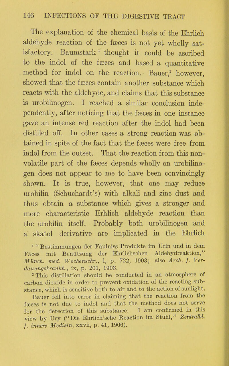 The explanation of the chemical basis of the Ehrlich aldehyde reaction of the fteces is not yet wholly sat- isfactory. Baumstark^ thought it could be ascribed to the indol of the faeces and based a quantitative method for indol on the reaction. Bauer,^ however, showed that the faeces contain another substance which reacts with the aldehyde, and claims that this substance is urobilinogen. I reached a similar conclusion inde- pendently, after noticing that the faeces in one instance gave an intense red reaction after the indol had been distilled off. In other cases a strong reaction was ob- tained in spite of the fact that the faeces were free from indol from the outset. That the reaction from this non- volatile part of the faeces depends wholly on urobilino- gen does not appear to me to have been convincingly shown. It is true, however, that one may reduce urobilin (Schuchardt's) with alkali and zinc dust and thus obtain a substance which gives a stronger and more characteristic ErhHch aldehyde reaction than the urobihn itself. Probably both urobilinogen and a skatol derivative are imphcated in the Ehrhch 1  Bestimmungen der Faulniss Produkte im Urin und in dem Faces mit Benutzung der Ehrlichschen Aldehydreaktion, Munch, med. Wochenschr., 1, p. 722, 1903; also Arch. f. Ver- dauungskrankh., ix, p. 201, 1903. 2 This distillation should be conducted in an atmosphere of carbon dioxide in order to prevent oxidation of the reacting sub- stance, which is sensitive both to air and to the action of sunlight. Bauer fell into error in claiming that the reaction from the fseces is not due to indol and that the method does not serve for the detection of this substance. I am confirmed in this view by Ury (Die Ehrlich'sche Reaction im Stuhl, ZentraJbl. f. innere Medizin, xxvii, p. 41, 1906).